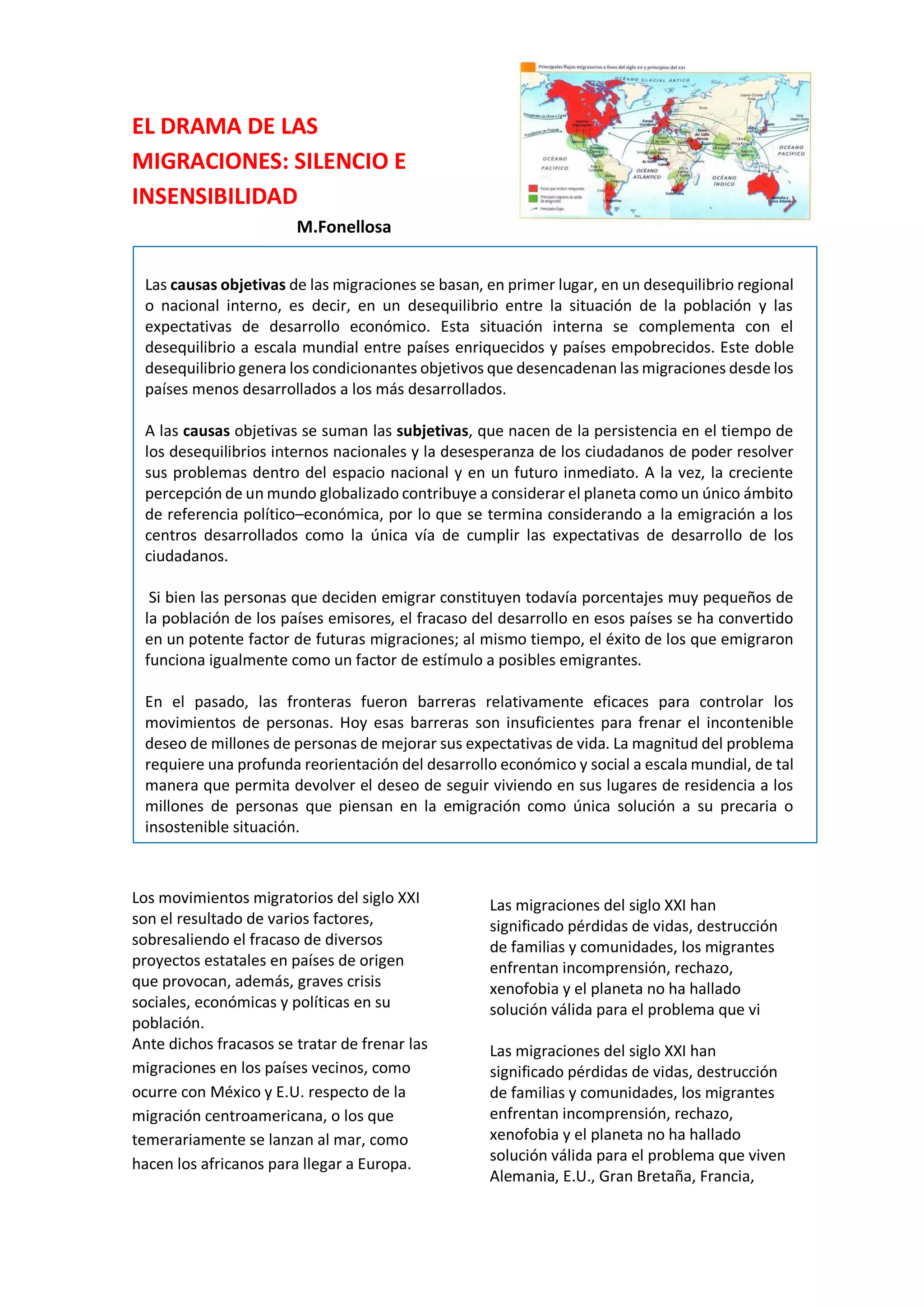 EL DRAMA DE LAS
MIGRACIONES: SILENCIO E
INSENSIBILIDAD
M.Fonellosa
Los movimientos migratorios del siglo XXI
son el resultado de varios factores,
sobresaliendo el fracaso de diversos
proyectos estatales en países de origen
que provocan, además, graves crisis
sociales, económicas y políticas en su
población.
Ante dichos fracasos se tratar de frenar las
migraciones en los países vecinos, como
ocurre con México y E.U. respecto de la
migración centroamericana, o los que
temerariamente se lanzan al mar, como
hacen los africanos para llegar a Europa.
los que con que temerariamente se lanzan
al mar, como hacen los africanos para
llegar a Europa.
Las migraciones del siglo XXI han
significado pérdidas de vidas, destrucción
de familias y comunidades, los migrantes
Las migraciones del siglo XXI han
significado pérdidas de vidas, destrucción
de familias y comunidades, los migrantes
enfrentan incomprensión, rechazo,
xenofobia y el planeta no ha hallado
solución válida para el problema que vi
Las migraciones del siglo XXI han
significado pérdidas de vidas, destrucción
de familias y comunidades, los migrantes
enfrentan incomprensión, rechazo,
xenofobia y el planeta no ha hallado
solución válida para el problema que viven
Alemania, E.U., Gran Bretaña, Francia,
Las causas objetivas de las migraciones se basan, en primer lugar, en un desequilibrio regional
o nacional interno, es decir, en un desequilibrio entre la situación de la población y las
expectativas de desarrollo económico. Esta situación interna se complementa con el
desequilibrio a escala mundial entre países enriquecidos y países empobrecidos. Este doble
desequilibrio genera los condicionantes objetivos que desencadenan las migraciones desde los
países menos desarrollados a los más desarrollados.
A las causas objetivas se suman las subjetivas, que nacen de la persistencia en el tiempo de
los desequilibrios internos nacionales y la desesperanza de los ciudadanos de poder resolver
sus problemas dentro del espacio nacional y en un futuro inmediato. A la vez, la creciente
percepción de un mundo globalizado contribuye a considerar el planeta como un único ámbito
de referencia político–económica, por lo que se termina considerando a la emigración a los
centros desarrollados como la única vía de cumplir las expectativas de desarrollo de los
ciudadanos.
Si bien las personas que deciden emigrar constituyen todavía porcentajes muy pequeños de
la población de los países emisores, el fracaso del desarrollo en esos países se ha convertido
en un potente factor de futuras migraciones; al mismo tiempo, el éxito de los que emigraron
funciona igualmente como un factor de estímulo a posibles emigrantes.
En el pasado, las fronteras fueron barreras relativamente eficaces para controlar los
movimientos de personas. Hoy esas barreras son insuficientes para frenar el incontenible
deseo de millones de personas de mejorar sus expectativas de vida. La magnitud del problema
requiere una profunda reorientación del desarrollo económico y social a escala mundial, de tal
manera que permita devolver el deseo de seguir viviendo en sus lugares de residencia a los
millones de personas que piensan en la emigración como única solución a su precaria o
insostenible situación.
 
