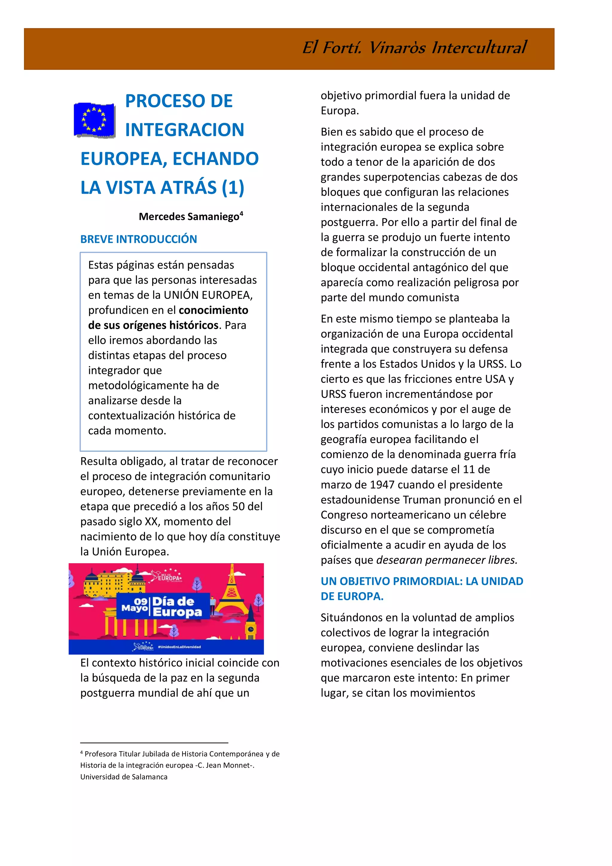 El Fortí. Vinaròs Intercultural
PROCESO DE
INTEGRACION
EUROPEA, ECHANDO
LA VISTA ATRÁS (1)
Mercedes Samaniego4
BREVE INTRODUCCIÓN
Resulta obligado, al tratar de reconocer
el proceso de integración comunitario
europeo, detenerse previamente en la
etapa que precedió a los años 50 del
pasado siglo XX, momento del
nacimiento de lo que hoy día constituye
la Unión Europea.
El contexto histórico inicial coincide con
la búsqueda de la paz en la segunda
postguerra mundial de ahí que un
4 Profesora Titular Jubilada de Historia Contemporánea y de
Historia de la integración europea -C. Jean Monnet-.
Universidad de Salamanca
objetivo primordial fuera la unidad de
Europa.
Bien es sabido que el proceso de
integración europea se explica sobre
todo a tenor de la aparición de dos
grandes superpotencias cabezas de dos
bloques que configuran las relaciones
internacionales de la segunda
postguerra. Por ello a partir del final de
la guerra se produjo un fuerte intento
de formalizar la construcción de un
bloque occidental antagónico del que
aparecía como realización peligrosa por
parte del mundo comunista
En este mismo tiempo se planteaba la
organización de una Europa occidental
integrada que construyera su defensa
frente a los Estados Unidos y la URSS. Lo
cierto es que las fricciones entre USA y
URSS fueron incrementándose por
intereses económicos y por el auge de
los partidos comunistas a lo largo de la
geografía europea facilitando el
comienzo de la denominada guerra fría
cuyo inicio puede datarse el 11 de
marzo de 1947 cuando el presidente
estadounidense Truman pronunció en el
Congreso norteamericano un célebre
discurso en el que se comprometía
oficialmente a acudir en ayuda de los
países que desearan permanecer libres.
UN OBJETIVO PRIMORDIAL: LA UNIDAD
DE EUROPA.
Situándonos en la voluntad de amplios
colectivos de lograr la integración
europea, conviene deslindar las
motivaciones esenciales de los objetivos
que marcaron este intento: En primer
lugar, se citan los movimientos
Estas páginas están pensadas
para que las personas interesadas
en temas de la UNIÓN EUROPEA,
profundicen en el conocimiento
de sus orígenes históricos. Para
ello iremos abordando las
distintas etapas del proceso
integrador que
metodológicamente ha de
analizarse desde la
contextualización histórica de
cada momento.
 