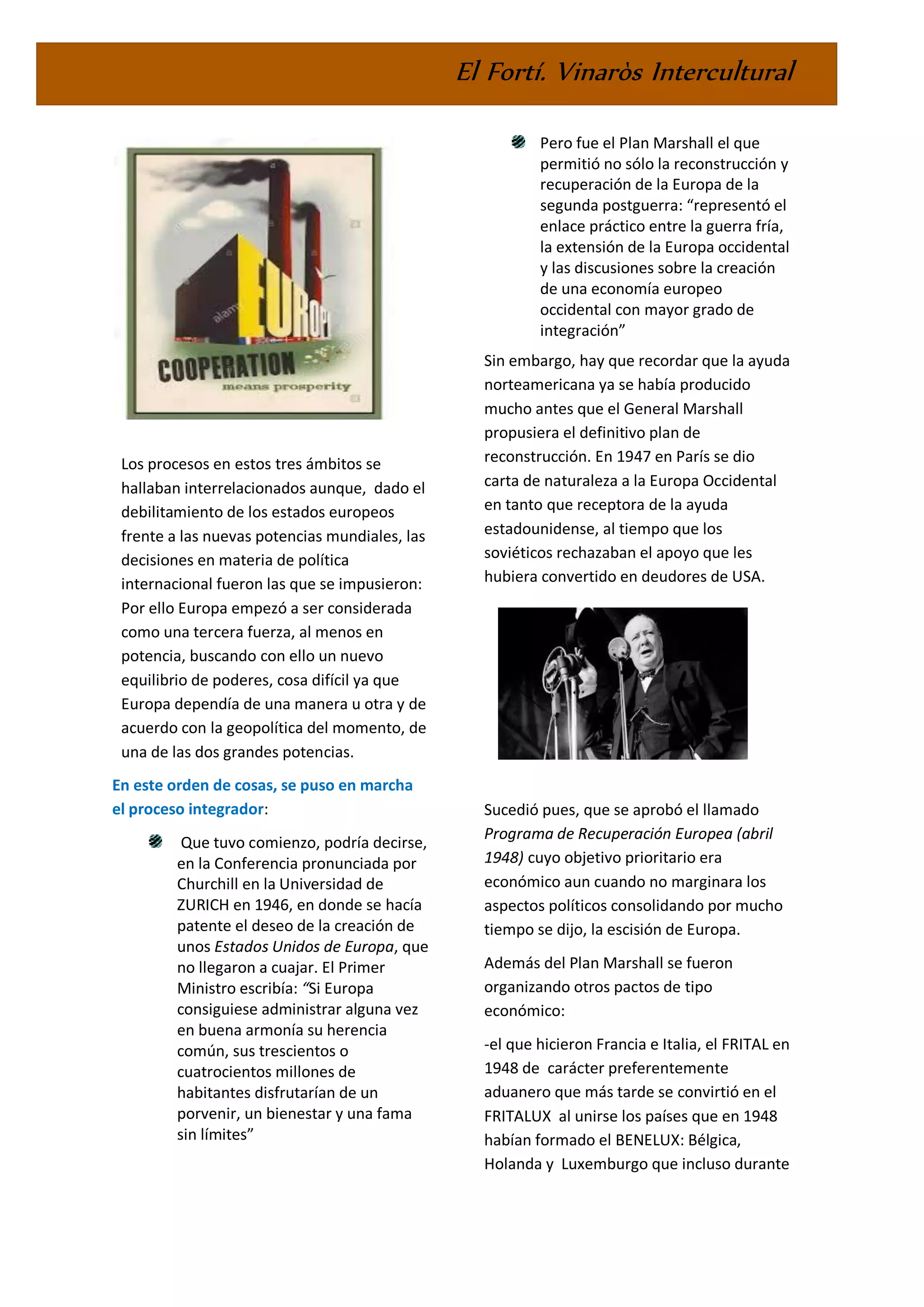 El Fortí. Vinaròs Intercultural
Los procesos en estos tres ámbitos se
hallaban interrelacionados aunque, dado el
debilitamiento de los estados europeos
frente a las nuevas potencias mundiales, las
decisiones en materia de política
internacional fueron las que se impusieron:
Por ello Europa empezó a ser considerada
como una tercera fuerza, al menos en
potencia, buscando con ello un nuevo
equilibrio de poderes, cosa difícil ya que
Europa dependía de una manera u otra y de
acuerdo con la geopolítica del momento, de
una de las dos grandes potencias.
En este orden de cosas, se puso en marcha
el proceso integrador:
Que tuvo comienzo, podría decirse,
en la Conferencia pronunciada por
Churchill en la Universidad de
ZURICH en 1946, en donde se hacía
patente el deseo de la creación de
unos Estados Unidos de Europa, que
no llegaron a cuajar. El Primer
Ministro escribía: “Si Europa
consiguiese administrar alguna vez
en buena armonía su herencia
común, sus trescientos o
cuatrocientos millones de
habitantes disfrutarían de un
porvenir, un bienestar y una fama
sin límites”
Pero fue el Plan Marshall el que
permitió no sólo la reconstrucción y
recuperación de la Europa de la
segunda postguerra: “representó el
enlace práctico entre la guerra fría,
la extensión de la Europa occidental
y las discusiones sobre la creación
de una economía europeo
occidental con mayor grado de
integración”
Sin embargo, hay que recordar que la ayuda
norteamericana ya se había producido
mucho antes que el General Marshall
propusiera el definitivo plan de
reconstrucción. En 1947 en París se dio
carta de naturaleza a la Europa Occidental
en tanto que receptora de la ayuda
estadounidense, al tiempo que los
soviéticos rechazaban el apoyo que les
hubiera convertido en deudores de USA.
Sucedió pues, que se aprobó el llamado
Programa de Recuperación Europea (abril
1948) cuyo objetivo prioritario era
económico aun cuando no marginara los
aspectos políticos consolidando por mucho
tiempo se dijo, la escisión de Europa.
Además del Plan Marshall se fueron
organizando otros pactos de tipo
económico:
-el que hicieron Francia e Italia, el FRITAL en
1948 de carácter preferentemente
aduanero que más tarde se convirtió en el
FRITALUX al unirse los países que en 1948
habían formado el BENELUX: Bélgica,
Holanda y Luxemburgo que incluso durante
 