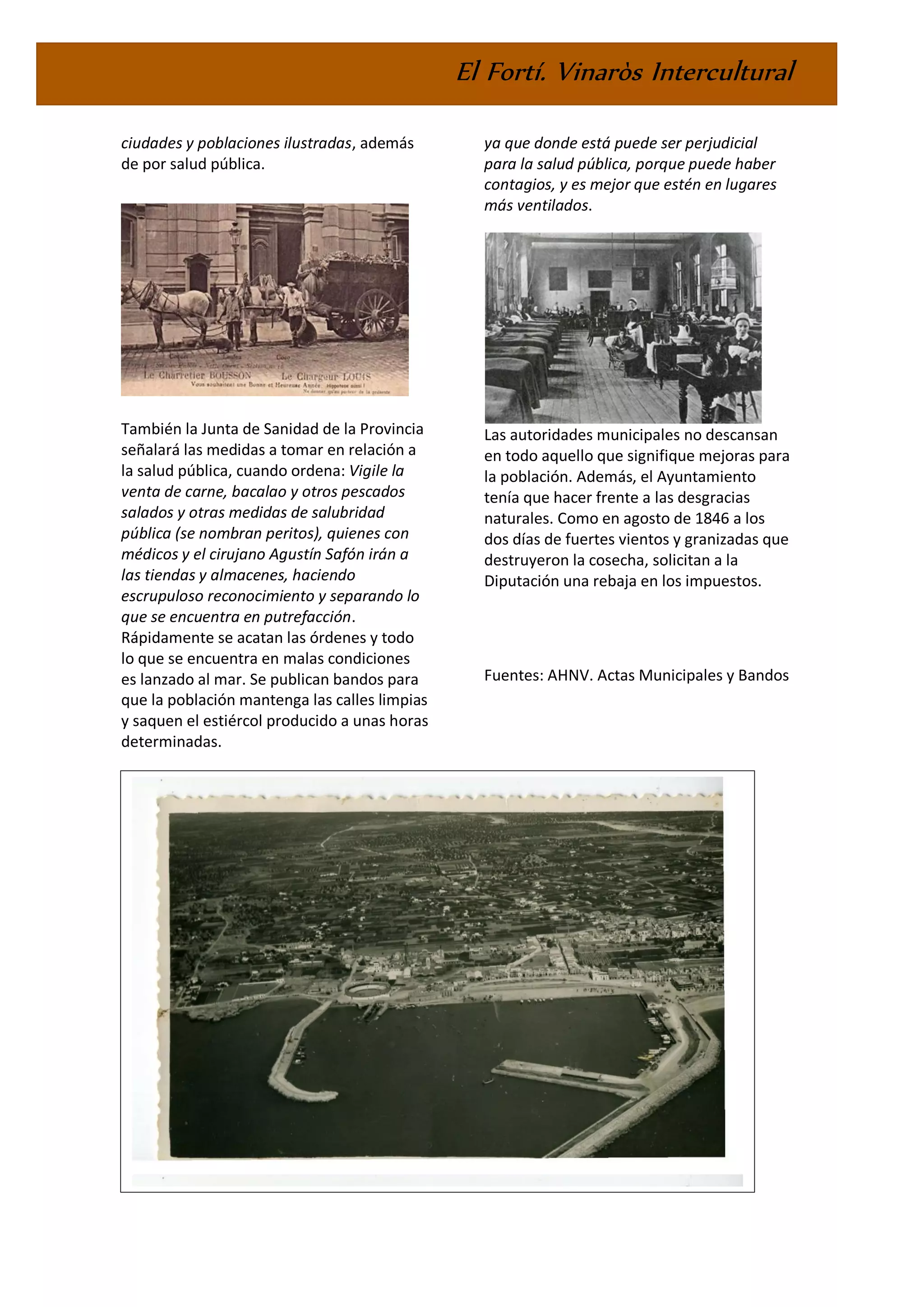 El Fortí. Vinaròs Intercultural
ciudades y poblaciones ilustradas, además
de por salud pública.
También la Junta de Sanidad de la Provincia
señalará las medidas a tomar en relación a
la salud pública, cuando ordena: Vigile la
venta de carne, bacalao y otros pescados
salados y otras medidas de salubridad
pública (se nombran peritos), quienes con
médicos y el cirujano Agustín Safón irán a
las tiendas y almacenes, haciendo
escrupuloso reconocimiento y separando lo
que se encuentra en putrefacción.
Rápidamente se acatan las órdenes y todo
lo que se encuentra en malas condiciones
es lanzado al mar. Se publican bandos para
que la población mantenga las calles limpias
y saquen el estiércol producido a unas horas
determinadas.
En 1854 la Corporación municipal decidirá
vender el Hospital para construir otro nuevo
ya que donde está puede ser perjudicial
para la salud pública, porque puede haber
contagios, y es mejor que estén en lugares
más ventilados.
Las autoridades municipales no descansan
en todo aquello que signifique mejoras para
la población. Además, el Ayuntamiento
tenía que hacer frente a las desgracias
naturales. Como en agosto de 1846 a los
dos días de fuertes vientos y granizadas que
destruyeron la cosecha, solicitan a la
Diputación una rebaja en los impuestos.
Fuentes: AHNV. Actas Municipales y Bandos
EFEMÈRIDES
 