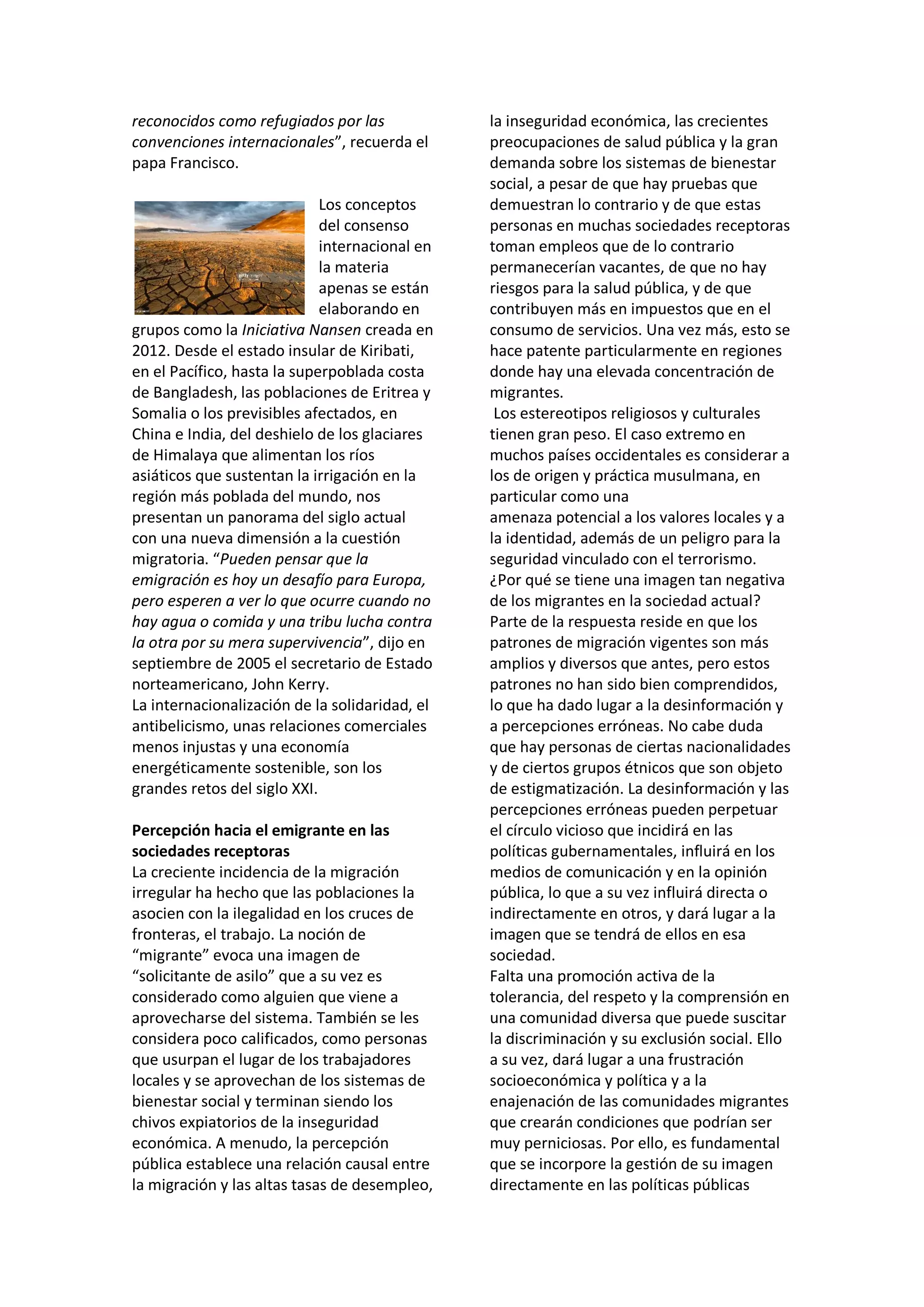 reconocidos como refugiados por las
convenciones internacionales”, recuerda el
papa Francisco.
Los conceptos
del consenso
internacional en
la materia
apenas se están
elaborando en
grupos como la Iniciativa Nansen creada en
2012. Desde el estado insular de Kiribati,
en el Pacífico, hasta la superpoblada costa
de Bangladesh, las poblaciones de Eritrea y
Somalia o los previsibles afectados, en
China e India, del deshielo de los glaciares
de Himalaya que alimentan los ríos
asiáticos que sustentan la irrigación en la
región más poblada del mundo, nos
presentan un panorama del siglo actual
con una nueva dimensión a la cuestión
migratoria. “Pueden pensar que la
emigración es hoy un desafío para Europa,
pero esperen a ver lo que ocurre cuando no
hay agua o comida y una tribu lucha contra
la otra por su mera supervivencia”, dijo en
septiembre de 2005 el secretario de Estado
norteamericano, John Kerry.
La internacionalización de la solidaridad, el
antibelicismo, unas relaciones comerciales
menos injustas y una economía
energéticamente sostenible, son los
grandes retos del siglo XXI.
Percepción hacia el emigrante en las
sociedades receptoras
La creciente incidencia de la migración
irregular ha hecho que las poblaciones la
asocien con la ilegalidad en los cruces de
fronteras, el trabajo. La noción de
“migrante” evoca una imagen de
“solicitante de asilo” que a su vez es
considerado como alguien que viene a
aprovecharse del sistema. También se les
considera poco calificados, como personas
que usurpan el lugar de los trabajadores
locales y se aprovechan de los sistemas de
bienestar social y terminan siendo los
chivos expiatorios de la inseguridad
económica. A menudo, la percepción
pública establece una relación causal entre
la migración y las altas tasas de desempleo,
la inseguridad económica, las crecientes
preocupaciones de salud pública y la gran
demanda sobre los sistemas de bienestar
social, a pesar de que hay pruebas que
demuestran lo contrario y de que estas
personas en muchas sociedades receptoras
toman empleos que de lo contrario
permanecerían vacantes, de que no hay
riesgos para la salud pública, y de que
contribuyen más en impuestos que en el
consumo de servicios. Una vez más, esto se
hace patente particularmente en regiones
donde hay una elevada concentración de
migrantes.
Los estereotipos religiosos y culturales
tienen gran peso. El caso extremo en
muchos países occidentales es considerar a
los de origen y práctica musulmana, en
particular como una
amenaza potencial a los valores locales y a
la identidad, además de un peligro para la
seguridad vinculado con el terrorismo.
¿Por qué se tiene una imagen tan negativa
de los migrantes en la sociedad actual?
Parte de la respuesta reside en que los
patrones de migración vigentes son más
amplios y diversos que antes, pero estos
patrones no han sido bien comprendidos,
lo que ha dado lugar a la desinformación y
a percepciones erróneas. No cabe duda
que hay personas de ciertas nacionalidades
y de ciertos grupos étnicos que son objeto
de estigmatización. La desinformación y las
percepciones erróneas pueden perpetuar
el círculo vicioso que incidirá en las
políticas gubernamentales, influirá en los
medios de comunicación y en la opinión
pública, lo que a su vez influirá directa o
indirectamente en otros, y dará lugar a la
imagen que se tendrá de ellos en esa
sociedad.
Falta una promoción activa de la
tolerancia, del respeto y la comprensión en
una comunidad diversa que puede suscitar
la discriminación y su exclusión social. Ello
a su vez, dará lugar a una frustración
socioeconómica y política y a la
enajenación de las comunidades migrantes
que crearán condiciones que podrían ser
muy perniciosas. Por ello, es fundamental
que se incorpore la gestión de su imagen
directamente en las políticas públicas
 