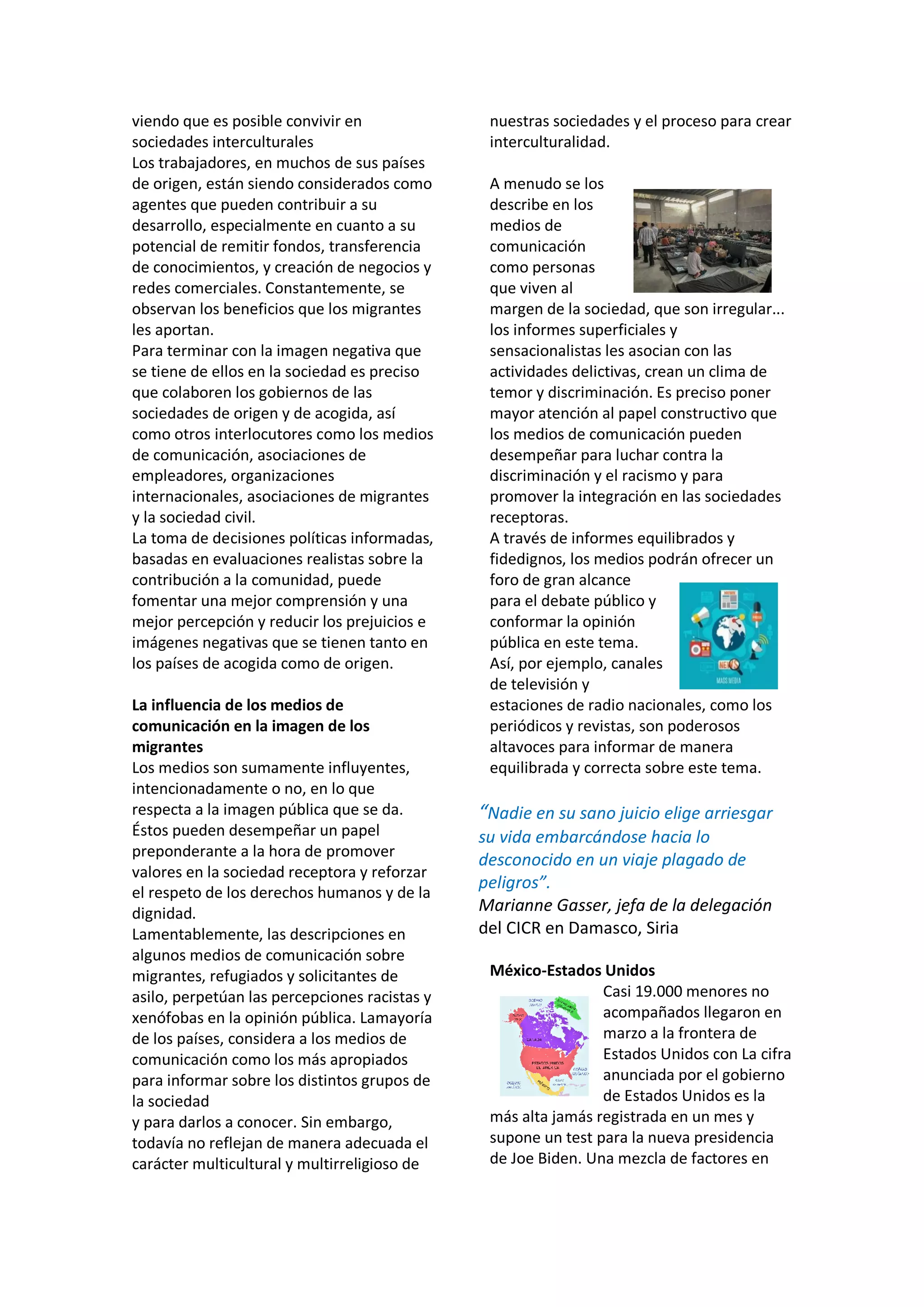 viendo que es posible convivir en
sociedades interculturales
Los trabajadores, en muchos de sus países
de origen, están siendo considerados como
agentes que pueden contribuir a su
desarrollo, especialmente en cuanto a su
potencial de remitir fondos, transferencia
de conocimientos, y creación de negocios y
redes comerciales. Constantemente, se
observan los beneficios que los migrantes
les aportan.
Para terminar con la imagen negativa que
se tiene de ellos en la sociedad es preciso
que colaboren los gobiernos de las
sociedades de origen y de acogida, así
como otros interlocutores como los medios
de comunicación, asociaciones de
empleadores, organizaciones
internacionales, asociaciones de migrantes
y la sociedad civil.
La toma de decisiones políticas informadas,
basadas en evaluaciones realistas sobre la
contribución a la comunidad, puede
fomentar una mejor comprensión y una
mejor percepción y reducir los prejuicios e
imágenes negativas que se tienen tanto en
los países de acogida como de origen.
La influencia de los medios de
comunicación en la imagen de los
migrantes
Los medios son sumamente influyentes,
intencionadamente o no, en lo que
respecta a la imagen pública que se da.
Éstos pueden desempeñar un papel
preponderante a la hora de promover
valores en la sociedad receptora y reforzar
el respeto de los derechos humanos y de la
dignidad.
Lamentablemente, las descripciones en
algunos medios de comunicación sobre
migrantes, refugiados y solicitantes de
asilo, perpetúan las percepciones racistas y
xenófobas en la opinión pública. Lamayoría
de los países, considera a los medios de
comunicación como los más apropiados
para informar sobre los distintos grupos de
la sociedad
y para darlos a conocer. Sin embargo,
todavía no reflejan de manera adecuada el
carácter multicultural y multirreligioso de
nuestras sociedades y el proceso para crear
interculturalidad.
A menudo se los
describe en los
medios de
comunicación
como personas
que viven al
margen de la sociedad, que son irregular...
los informes superficiales y
sensacionalistas les asocian con las
actividades delictivas, crean un clima de
temor y discriminación. Es preciso poner
mayor atención al papel constructivo que
los medios de comunicación pueden
desempeñar para luchar contra la
discriminación y el racismo y para
promover la integración en las sociedades
receptoras.
A través de informes equilibrados y
fidedignos, los medios podrán ofrecer un
foro de gran alcance
para el debate público y
conformar la opinión
pública en este tema.
Así, por ejemplo, canales
de televisión y
estaciones de radio nacionales, como los
periódicos y revistas, son poderosos
altavoces para informar de manera
equilibrada y correcta sobre este tema.
“Nadie en su sano juicio elige arriesgar
su vida embarcándose hacia lo
desconocido en un viaje plagado de
peligros”.
Marianne Gasser, jefa de la delegación
del CICR en Damasco, Siria
México-Estados Unidos
Casi 19.000 menores no
acompañados llegaron en
marzo a la frontera de
Estados Unidos con La cifra
anunciada por el gobierno
de Estados Unidos es la
más alta jamás registrada en un mes y
supone un test para la nueva presidencia
de Joe Biden. Una mezcla de factores en
 