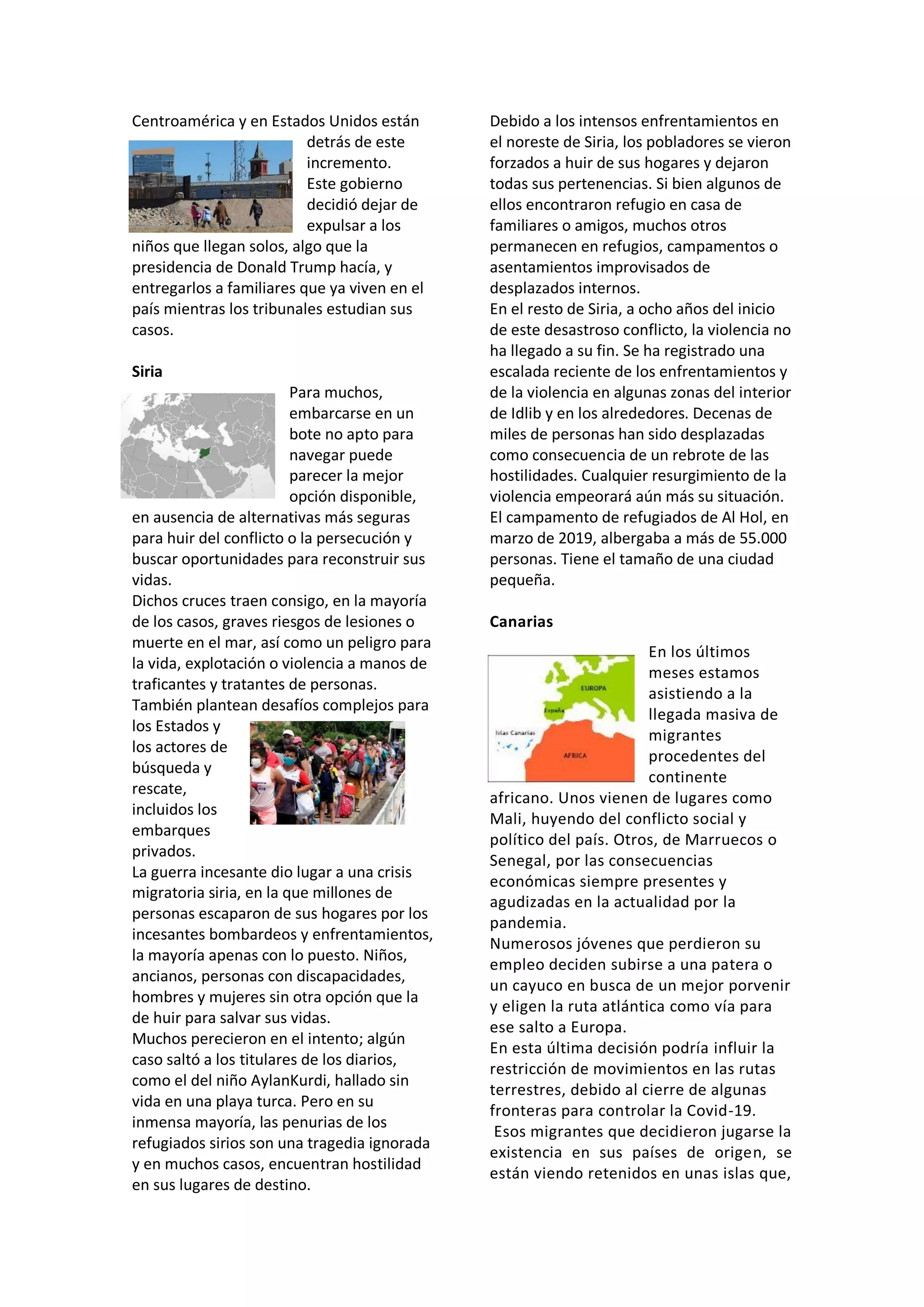 Centroamérica y en Estados Unidos están
detrás de este
incremento.
Este gobierno
decidió dejar de
expulsar a los
niños que llegan solos, algo que la
presidencia de Donald Trump hacía, y
entregarlos a familiares que ya viven en el
país mientras los tribunales estudian sus
casos.
Siria
Para muchos,
embarcarse en un
bote no apto para
navegar puede
parecer la mejor
opción disponible,
en ausencia de alternativas más seguras
para huir del conflicto o la persecución y
buscar oportunidades para reconstruir sus
vidas.
Dichos cruces traen consigo, en la mayoría
de los casos, graves riesgos de lesiones o
muerte en el mar, así como un peligro para
la vida, explotación o violencia a manos de
traficantes y tratantes de personas.
También plantean desafíos complejos para
los Estados y
los actores de
búsqueda y
rescate,
incluidos los
embarques
privados.
La guerra incesante dio lugar a una crisis
migratoria siria, en la que millones de
personas escaparon de sus hogares por los
incesantes bombardeos y enfrentamientos,
la mayoría apenas con lo puesto. Niños,
ancianos, personas con discapacidades,
hombres y mujeres sin otra opción que la
de huir para salvar sus vidas.
Muchos perecieron en el intento; algún
caso saltó a los titulares de los diarios,
como el del niño AylanKurdi, hallado sin
vida en una playa turca. Pero en su
inmensa mayoría, las penurias de los
refugiados sirios son una tragedia ignorada
y en muchos casos, encuentran hostilidad
en sus lugares de destino.
Debido a los intensos enfrentamientos en
el noreste de Siria, los pobladores se vieron
forzados a huir de sus hogares y dejaron
todas sus pertenencias. Si bien algunos de
ellos encontraron refugio en casa de
familiares o amigos, muchos otros
permanecen en refugios, campamentos o
asentamientos improvisados de
desplazados internos.
En el resto de Siria, a ocho años del inicio
de este desastroso conflicto, la violencia no
ha llegado a su fin. Se ha registrado una
escalada reciente de los enfrentamientos y
de la violencia en algunas zonas del interior
de Idlib y en los alrededores. Decenas de
miles de personas han sido desplazadas
como consecuencia de un rebrote de las
hostilidades. Cualquier resurgimiento de la
violencia empeorará aún más su situación.
El campamento de refugiados de Al Hol, en
marzo de 2019, albergaba a más de 55.000
personas. Tiene el tamaño de una ciudad
pequeña.
Canarias
En los últimos
meses estamos
asistiendo a la
llegada masiva de
migrantes
procedentes del
continente
africano. Unos vienen de lugares como
Mali, huyendo del conflicto social y
político del país. Otros, de Marruecos o
Senegal, por las consecuencias
económicas siempre presentes y
agudizadas en la actualidad por la
pandemia.
Numerosos jóvenes que perdieron su
empleo deciden subirse a una patera o
un cayuco en busca de un mejor porvenir
y eligen la ruta atlántica como vía para
ese salto a Europa.
En esta última decisión podría influir la
restricción de movimientos en las rutas
terrestres, debido al cierre de algunas
fronteras para controlar la Covid-19.
Esos migrantes que decidieron jugarse la
existencia en sus países de origen, se
están viendo retenidos en unas islas que,
 