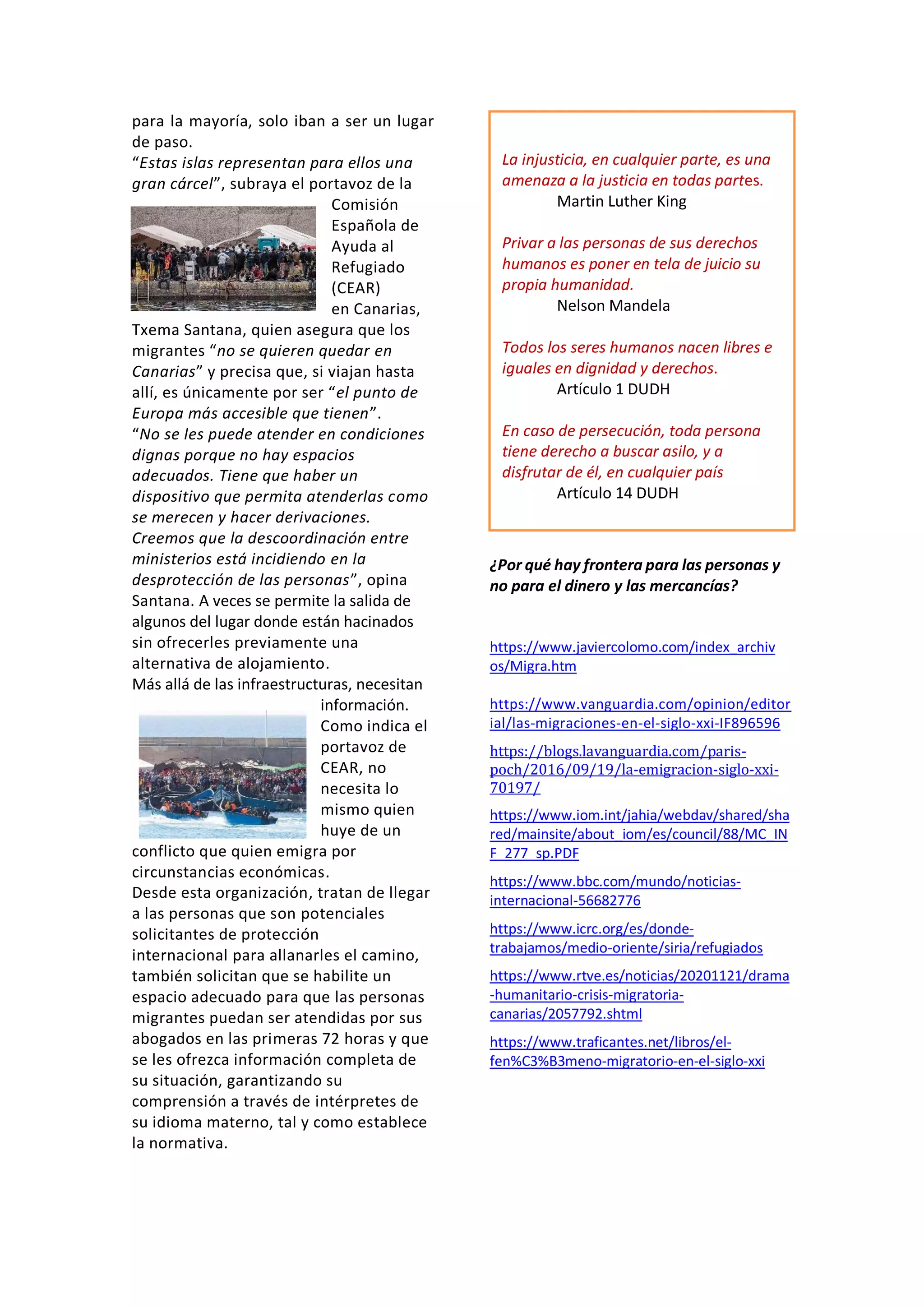 para la mayoría, solo iban a ser un lugar
de paso.
“Estas islas representan para ellos una
gran cárcel”, subraya el portavoz de la
Comisión
Española de
Ayuda al
Refugiado
(CEAR)
en Canarias,
Txema Santana, quien asegura que los
migrantes “no se quieren quedar en
Canarias” y precisa que, si viajan hasta
allí, es únicamente por ser “el punto de
Europa más accesible que tienen”.
“No se les puede atender en condiciones
dignas porque no hay espacios
adecuados. Tiene que haber un
dispositivo que permita atenderlas como
se merecen y hacer derivaciones.
Creemos que la descoordinación entre
ministerios está incidiendo en la
desprotección de las personas”, opina
Santana. A veces se permite la salida de
algunos del lugar donde están hacinados
sin ofrecerles previamente una
alternativa de alojamiento.
Más allá de las infraestructuras, necesitan
información.
Como indica el
portavoz de
CEAR, no
necesita lo
mismo quien
huye de un
conflicto que quien emigra por
circunstancias económicas.
Desde esta organización, tratan de llegar
a las personas que son potenciales
solicitantes de protección
internacional para allanarles el camino,
también solicitan que se habilite un
espacio adecuado para que las personas
migrantes puedan ser atendidas por sus
abogados en las primeras 72 horas y que
se les ofrezca información completa de
su situación, garantizando su
comprensión a través de intérpretes de
su idioma materno, tal y como establece
la normativa.
¿Por qué hay frontera para las personas y
no para el dinero y las mercancías?
https://www.javiercolomo.com/index_archiv
os/Migra.htm
https://www.vanguardia.com/opinion/editor
ial/las-migraciones-en-el-siglo-xxi-IF896596
https://blogs.lavanguardia.com/paris-
poch/2016/09/19/la-emigracion-siglo-xxi-
70197/
https://www.iom.int/jahia/webdav/shared/sha
red/mainsite/about_iom/es/council/88/MC_IN
F_277_sp.PDF
https://www.bbc.com/mundo/noticias-
internacional-56682776
https://www.icrc.org/es/donde-
trabajamos/medio-oriente/siria/refugiados
https://www.rtve.es/noticias/20201121/drama
-humanitario-crisis-migratoria-
canarias/2057792.shtml
https://www.traficantes.net/libros/el-
fen%C3%B3meno-migratorio-en-el-siglo-xxi
La injusticia, en cualquier parte, es una
amenaza a la justicia en todas partes.
Martin Luther King
Privar a las personas de sus derechos
humanos es poner en tela de juicio su
propia humanidad.
Nelson Mandela
Todos los seres humanos nacen libres e
iguales en dignidad y derechos.
Artículo 1 DUDH
En caso de persecución, toda persona
tiene derecho a buscar asilo, y a
disfrutar de él, en cualquier país
Artículo 14 DUDH
 