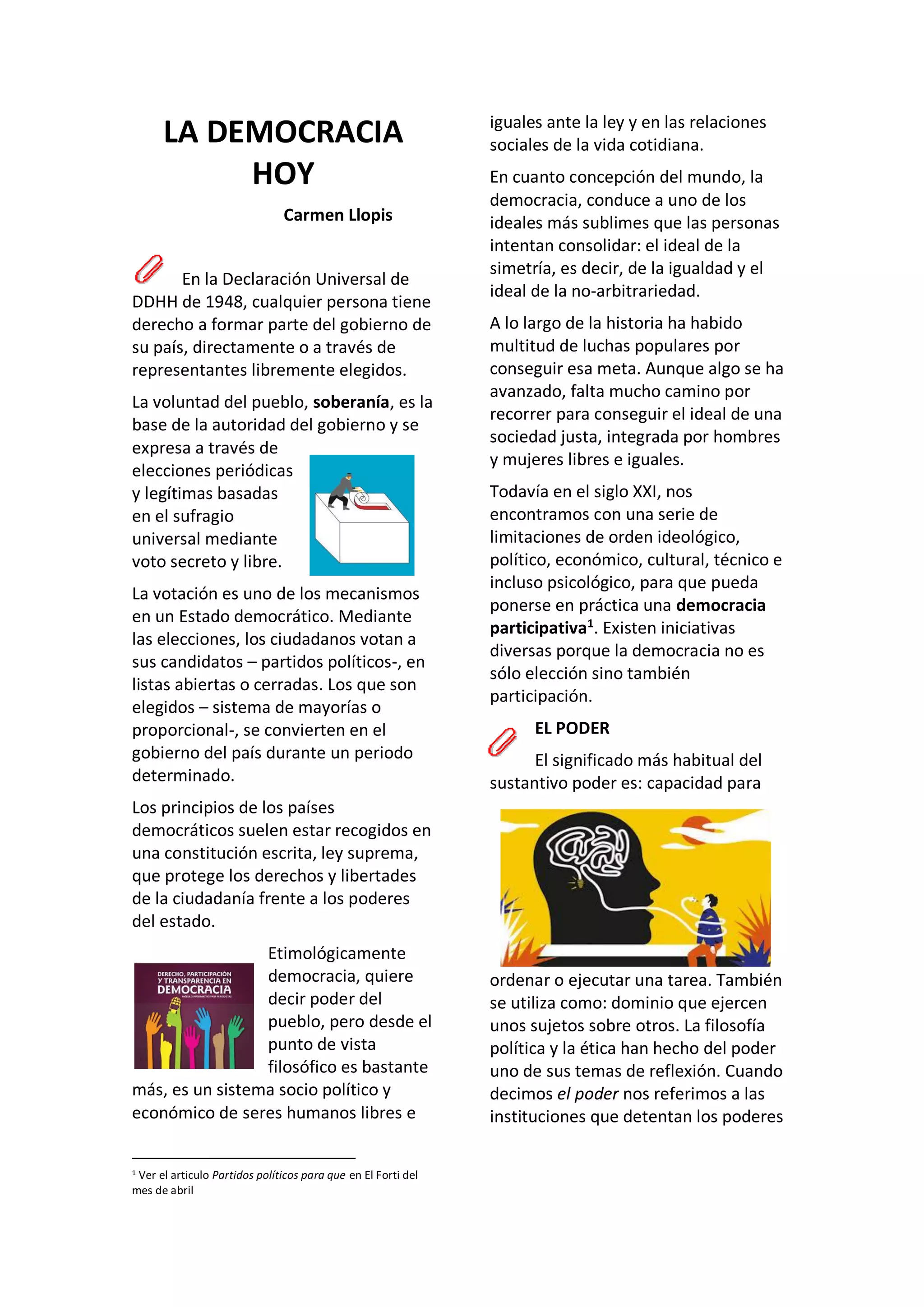 LA DEMOCRACIA
HOY
Carmen Llopis
En la Declaración Universal de
DDHH de 1948, cualquier persona tiene
derecho a formar parte del gobierno de
su país, directamente o a través de
representantes libremente elegidos.
La voluntad del pueblo, soberanía, es la
base de la autoridad del gobierno y se
expresa a través de
elecciones periódicas
y legítimas basadas
en el sufragio
universal mediante
voto secreto y libre.
La votación es uno de los mecanismos
en un Estado democrático. Mediante
las elecciones, los ciudadanos votan a
sus candidatos – partidos políticos-, en
listas abiertas o cerradas. Los que son
elegidos – sistema de mayorías o
proporcional-, se convierten en el
gobierno del país durante un periodo
determinado.
Los principios de los países
democráticos suelen estar recogidos en
una constitución escrita, ley suprema,
que protege los derechos y libertades
de la ciudadanía frente a los poderes
del estado.
Etimológicamente
democracia, quiere
decir poder del
pueblo, pero desde el
punto de vista
filosófico es bastante
más, es un sistema socio político y
económico de seres humanos libres e
1 Ver el articulo Partidos políticos para que en El Forti del
mes de abril
iguales ante la ley y en las relaciones
sociales de la vida cotidiana.
En cuanto concepción del mundo, la
democracia, conduce a uno de los
ideales más sublimes que las personas
intentan consolidar: el ideal de la
simetría, es decir, de la igualdad y el
ideal de la no-arbitrariedad.
A lo largo de la historia ha habido
multitud de luchas populares por
conseguir esa meta. Aunque algo se ha
avanzado, falta mucho camino por
recorrer para conseguir el ideal de una
sociedad justa, integrada por hombres
y mujeres libres e iguales.
Todavía en el siglo XXI, nos
encontramos con una serie de
limitaciones de orden ideológico,
político, económico, cultural, técnico e
incluso psicológico, para que pueda
ponerse en práctica una democracia
participativa1
. Existen iniciativas
diversas porque la democracia no es
sólo elección sino también
participación.
EL PODER
El significado más habitual del
sustantivo poder es: capacidad para
ordenar o ejecutar una tarea. También
se utiliza como: dominio que ejercen
unos sujetos sobre otros. La filosofía
política y la ética han hecho del poder
uno de sus temas de reflexión. Cuando
decimos el poder nos referimos a las
instituciones que detentan los poderes
 