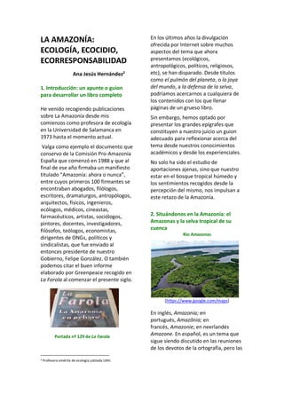 LA AMAZONÍA:
ECOLOGÍA, ECOCIDIO,
ECORRESPONSABILIDAD
Ana Jesús Hernández2
1. Introducción: un apunte o guion
para desarrollar un libro completo
He venido recogiendo publicaciones
sobre La Amazonía desde mis
comienzos como profesora de ecología
en la Universidad de Salamanca en
1973 hasta el momento actual.
Valga como ejemplo el documento que
conservo de la Comisión Pro-Amazonía
España que comenzó en 1988 y que al
final de ese año firmaba un manifiesto
titulado “Amazonía: ahora o nunca”,
entre cuyos primeros 100 firmantes se
encontraban abogados, filólogos,
escritores, dramaturgos, antropólogos,
arquitectos, físicos, ingenieros,
ecólogos, médicos, cineastas,
farmacéuticos, artistas, sociólogos,
pintores, docentes, investigadores,
filósofos, teólogos, economistas,
dirigentes de ONGs, políticos y
sindicalistas, que fue enviado al
entonces presidente de nuestro
Gobierno, Felipe González. O también
podemos citar el buen informe
elaborado por Greenpeace recogido en
La Forola al comenzar el presente siglo.
Portada nº 129 de La Farola
2 Profesora emérita de ecología jubilada UAH.
En los últimos años la divulgación
ofrecida por Internet sobre muchos
aspectos del tema que ahora
presentamos (ecológicos,
antropológicos, políticos, religiosos,
etc), se han disparado. Desde títulos
como el pulmón del planeta, o la joya
del mundo, a la defensa de la selva,
podríamos acercarnos a cualquiera de
los contenidos con los que llenar
páginas de un grueso libro.
Sin embargo, hemos optado por
presentar los grandes epígrafes que
constituyen a nuestro juicio un guion
adecuado para reflexionar acerca del
tema desde nuestros conocimientos
académicos y desde los experienciales.
No solo ha sido el estudio de
aportaciones ajenas, sino que nuestro
estar en el bosque tropical húmedo y
los sentimientos recogidos desde la
percepción del mismo, nos impulsan a
este retazo de la Amazonía.
2. Situándonos en la Amazonía: el
Amazonas y la selva tropical de su
cuenca
Rio Amazonas
(https://www.google.com/maps)
En inglés, Amazonia; en
portugués, Amazônia; en
francés, Amazonie; en neerlandés
Amazone. En español, es un tema que
sigue siendo discutido en las reuniones
de los devotos de la ortografía, pero las
 