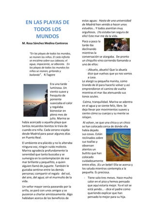 EN LAS PLAYAS DE
TODOS LOS
MUNDOS
M. Rosa Sánchez Medina Contreras
“En las playas de todos los mundos,
se reúnen los niños. El cielo infinito
se encalma sobre sus cabezas; el
agua, impaciente, se alborota. En
las playas de todos los mundos los
niños se reúnen, gritando y
bailando”. R.Tagore
Era una tarde
luminosa. Un
viento suave y
fresquito de
poniente
suavizaba el calor
y regalaba
bienestar en
pleno mes de
julio. Marina se
había acercado a aquella playa que
tantos recuerdos bonitos le traía de
cuando era niña. Cada verano viajaba
desde Madrid para pasar algunos días
en Puerto Real.
El ambiente era plácido y no lo alteraba
ninguna voz, ningún ruido molesto.
Marina agradecía profundamente la
serenidad que tanto buscaba y se
sumergía en la contemplación de ese
mar brillante y pequeñito, a quien
alguien llamó de juguete. También le
gustaba sentirse entre las demás
personas; compartir el regalo del sol,
del aire, del agua; oír el murmullo de la
vida.
Un señor mayor venía paseando por la
orilla, se paró con unos amigos y se
pusieron a charlar amistosamente. Algo
hablaban acerca de los beneficios de
estas aguas: Hasta de una universidad
de Madrid han venido a hacer unos
estudios… Y todos asentían muy
orgullosos. ¡Yo estaba tan segura de
ello! Este mar me da la vida.
Poco a poco la
tarde iba
declinando
mientras la
conversación se alargaba. De pronto
un chiquillo vino corriendo llamando a
uno de ellos:
- ¡Abuelo, abuelo! Que la abuela
dice que vuelvas que ya nos vamos
a casa.
- Le alargó su pequeña manita, como
tirando de él para hacerlo volver y así
emprendieron el camino de vuelta
mientras el mar iba atenuando sus
tonos azules.
Calma, tranquilidad. Marina se adentra
en el agua y se siente feliz, libre. Se
deja llevar por movimientos suaves y
siente cómo su cuerpo y su mente se
relajan.
Al volver, ve que una chica y un chico
se han colocado cerca de donde ella
había dejado
sus cosas. Están
reclinados sobre
sus toallas y
observan
atentos un
bultito que han
colocado
cuidadosamente
entre ellos. ¡Es un bebé! Ella se acerca y
los saluda mientras contempla a la
pequeña. Es preciosa.
- Tiene solo tres meses. Hace mucho
calor en el piso y hemos pensado
que aquí estaría mejor. Ya el sol se
está yendo… - dice el padre como
queriendo explicar que han
pensado lo mejor para su hija.
 