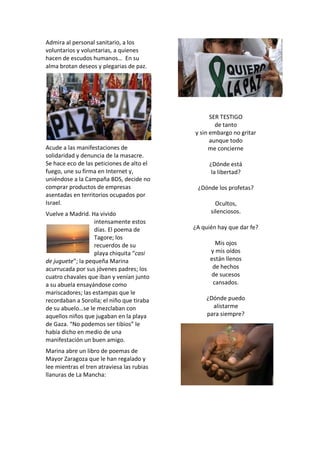 Admira al personal sanitario, a los
voluntarios y voluntarias, a quienes
hacen de escudos humanos… En su
alma brotan deseos y plegarias de paz.
Acude a las manifestaciones de
solidaridad y denuncia de la masacre.
Se hace eco de las peticiones de alto el
fuego, une su firma en Internet y,
uniéndose a la Campaña BDS, decide no
comprar productos de empresas
asentadas en territorios ocupados por
Israel.
Vuelve a Madrid. Ha vivido
intensamente estos
días. El poema de
Tagore; los
recuerdos de su
playa chiquita “casi
de juguete”; la pequeña Marina
acurrucada por sus jóvenes padres; los
cuatro chavales que iban y venían junto
a su abuela ensayándose como
mariscadores; las estampas que le
recordaban a Sorolla; el niño que tiraba
de su abuelo…se le mezclaban con
aquellos niños que jugaban en la playa
de Gaza. “No podemos ser tibios” le
había dicho en medio de una
manifestación un buen amigo.
Marina abre un libro de poemas de
Mayor Zaragoza que le han regalado y
lee mientras el tren atraviesa las rubias
llanuras de La Mancha:
SER TESTIGO
de tanto
y sin embargo no gritar
aunque todo
me concierne
¿Dónde está
la libertad?
¿Dónde los profetas?
Ocultos,
silenciosos.
¿A quién hay que dar fe?
Mis ojos
y mis oídos
están llenos
de hechos
de sucesos
cansados.
¿Dónde puedo
alistarme
para siempre?
 