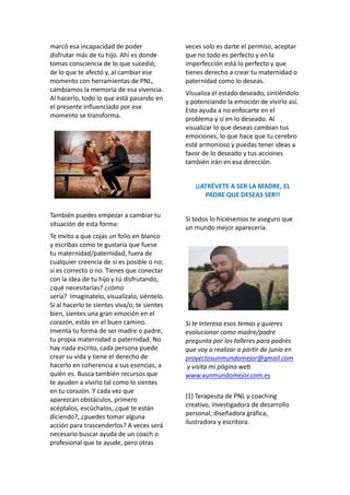 marcó esa incapacidad de poder
disfrutar más de tu hijo. Ahí es donde
tomas consciencia de lo que sucedió,
de lo que te afectó y, al cambiar ese
momento con herramientas de PNL,
cambiamos la memoria de esa vivencia.
Al hacerlo, todo lo que está pasando en
el presente influenciado por ese
momento se transforma.
También puedes empezar a cambiar tu
situación de esta forma:
Te invito a que cojas un folio en blanco
y escribas como te gustaría que fuese
tu maternidad/paternidad, fuera de
cualquier creencia de si es posible o no;
si es correcto o no. Tienes que conectar
con la idea de tu hijo y tú disfrutando,
¿qué necesitarías? ¿cómo
sería? Imagínatelo, visualízalo, siéntelo.
Si al hacerlo te sientes viva/o, te sientes
bien, sientes una gran emoción en el
corazón, estás en el buen camino.
Inventa tu forma de ser madre o padre,
tu propia maternidad o paternidad. No
hay nada escrito, cada persona puede
crear su vida y tiene el derecho de
hacerlo en coherencia a sus esencias, a
quién es. Busca también recursos que
te ayuden a vivirlo tal como lo sientes
en tu corazón. Y cada vez que
aparezcan obstáculos, primero
acéptalos, escúchalos, ¿qué te están
diciendo?, ¿puedes tomar alguna
acción para trascenderlos? A veces será
necesario buscar ayuda de un coach o
profesional que te ayude, pero otras
veces solo es darte el permiso, aceptar
que no todo es perfecto y en la
imperfección está lo perfecto y que
tienes derecho a crear tu maternidad o
paternidad como lo deseas.
Visualiza el estado deseado, sintiéndolo
y potenciando la emoción de vivirlo así.
Esto ayuda a no enfocarte en el
problema y sí en lo deseado. Al
visualizar lo que deseas cambian tus
emociones, lo que hace que tu cerebro
esté armonioso y puedas tener ideas a
favor de lo deseado y tus acciones
también irán en esa dirección.
¡¡ATRÉVETE A SER LA MADRE, EL
PADRE QUE DESEAS SER!!
Si todos lo hiciésemos te aseguro que
un mundo mejor aparecería.
Si te interesa esos temas y quieres
evolucionar como madre/padre
pregunta por los talleres para padres
que voy a realizar a partir de junio en
proyectosunmundomejor@gmail.com
y visita mi página web
www.xunmundomejor.com.es
(1) Terapeuta de PNL y coaching
creativo, investigadora de desarrollo
personal, diseñadora gráfica,
ilustradora y escritora.
 