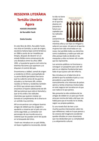 RESSENYA LITERÀRIA
Tertúlia Literària
Àgora
HUESOS CRUZADOS
de Nuruddin Farah
Estela Canales
En este libro de 2011, Nuruddin Farah,
nos sitúa en Somalia, su país de origen,
excolonia italiana bajo control británico
en 2006 a punto de ser invadida por
Etiopía, después de devenir en un
estado fallido como consecuencia de
una dictadura entre los años 1969-
1991. y la posterior guerra civil entre las
distintas facciones que aparecen y se
disputan el control del país.
Encontramos a Jebbel, somalí de origen
y residente en EEUU, acompañado de
su yerno Malik (periodista free lance
que ha cubierto varias de las guerras
actuales y su hermano Alh, ambos
nacidos en Yemen y residentes también
en EEUU que vienen para intentar
encontrar al hijastro adolescente de Alh
(del que piensan que está en Somalia) y
que se ha unido a los radicales
islamistas que quieren instalar en
Somalia el cumplimiento de la Sharia en
un sentido muy estricto.
Allí se encuentran con antiguos buenos
amigos de Jebbel que les acogerán y
ayudarán a moverse por el país con una
cierta seguridad, y a contactar con
personajes de ese mundo oscuro y
violento que les puedan servir de ayuda
en la búsqueda del chico.
Farah nos introduce en un país fallido,
sin leyes ni gobierno reconocido, donde
la vida no tiene
ningún valor,
en el que los
jóvenes sin
presente ni
futuro son
captados por
los radicales
para
convertirlos en
mártires
mientras ellos y sus hijos se refugian a
salvo en sus casas. Un país en el que las
mujeres han sido encerradas en sus
casas, han perdido todos sus derechos
como ciudadanas y nadie que vele por
ellos porque todo se decide en las
mezquitas y ellas no tienen allí a nadie
que las represente.
Los servicios públicos no funcionan y
conseguir un pasaporte para salir del
país es un objetivo fundamental para
todo el que quiera salir del infierno.
Nos introduce en el laberinto de la
piratería que ha asolado el país y a sus
pescadores y que beneficia
esencialmente a los intereses de países
ajenos y tantas empresas involucradas
en este negocio tan lucrativo en el que
casi nada es lo que parece.
Nos presenta la vida cotidiana de los
amigos de Jebbel en un país que Farah
ama por encima de todo y del que nos
habla para que el mundo no lo olvide,
según sus propias palabras.
Es una novela fácil de leer y con
muchos puntos interesantes sobre los
que reflexionar, nada es lo que parece y
las visiones del imaginario occidental
quedan diluidas en unas situaciones
que nos desbordan por su complejidad
y su alejamiento cultural.
 