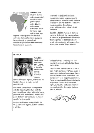 Somalia: para
muchos el país
más corrupto del
mundo con una
población de
entre 15 y 25
millones de
habitantes en un
territorio algo
más grande que
España. Tras la guerra civil de 1991
entre las distintas facciones que puso
las semillas de la anarquía, el
descontrol y la violencia extrema bajo
los señores de la guerra.
EL AUTOR
Nuruddin
Farah, nació
en Baidoa
24/11/1945,
la Somalia
italiana bajo
control
británico
Escritor
somalí en lengua inglesa, interesado en
los derechos de la mujer somalí
postcolonial.
Hijo de un comerciante y una poetisa,
estudió filosofía y literatura en India
con intención de volver a Somalia como
profesor, pero la condena a muerte por
parte de Barre por su novela “A naked
neddle” se lo impidió.
Ha sido profesor en universidades de
USA, Alemania, Nigeria, Sudan, Gambia
y la India.
Se dividió en pequeños estados
independientes sin un poder que lo
gobierne en su totalidad. Poco antes de
su caída en 1969 el dictador Said Barre
había concedido derechos de
exploración petrolera sobre 2/3 del
territorio.
De 2006 a 2009 la Fuerza de Defensa
nacional de Etiopía fue involucrada en
el conflicto, el gobierno declaró estado
de emergencia en 2009 solicitando
ayuda internacional y la intervención a
estados vecinos de África oriental.
En 1996 volvió a Somalia y dos años
más tarde se mudó a Ciudad del Cabo
en Sudáfrica.
Debutó como novelista en 1970 con la
obra “From a crooked rib” que revela el
papel autoritario del sistema de clanes
patriarcales en el que las mujeres son
explotadas y se le niegan sus derechos.
Posteriormente publicó dos trilogías. La
mayoría de su obra está escrita en
inglés, aunque ha traducido al somalí
cuentos infantiles del árabe, italiano,
francés e inglés.
 