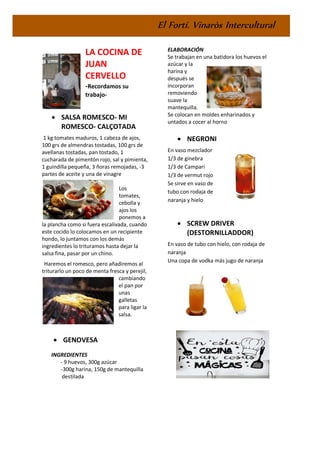 El Fortí. Vinaròs Intercultural
LA COCINA DE
JUAN
CERVELLO
-Recordamos su
trabajo-
• SALSA ROMESCO- MI
ROMESCO- CALÇOTADA
1 kg tomates maduros, 1 cabeza de ajos,
100 grs de almendras tostadas, 100 grs de
avellanas tostadas, pan tostado, 1
cucharada de pimentón rojo, sal y pimienta,
1 guindilla pequeña, 3 ñoras remojadas, -3
partes de aceite y una de vinagre
Los
tomates,
cebolla y
ajos los
ponemos a
la plancha como si fuera escalivada, cuando
este cocido lo colocamos en un recipiente
hondo, lo juntamos con los demás
ingredientes lo trituramos hasta dejar la
salsa fina, pasar por un chino.
Haremos el romesco, pero añadiremos al
triturarlo un poco de menta fresca y perejil,
cambiando
el pan por
unas
galletas
para ligar la
salsa.
• GENOVESA
INGREDIENTES
- 9 huevos, 300g azúcar
-300g harina, 150g de mantequilla
destilada
ELABORACIÓN
Se trabajan en una batidora los huevos el
azúcar y la
harina y
después se
incorporan
removiendo
suave la
mantequilla.
Se colocan en moldes enharinados y
untados a cocer al horno
• NEGRONI
En vaso mezclador
1/3 de ginebra
1/3 de Campari
1/3 de vermut rojo
Se sirve en vaso de
tubo con rodaja de
naranja y hielo
• SCREW DRIVER
(DESTORNILLADDOR)
En vaso de tubo con hielo, con rodaja de
naranja
Una copa de vodka más jugo de naranja
 