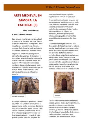 El Fortí. Vinaròs Intercultural
ARTE MEDIEVAL EN
ZAMORA. LA
CATEDRAL (3)
Maxi Sandín Ferrero
6.-PORTADA DEL OBISPO
Está situada en el brazo meridional del
transepto, se llama así por estar frente
al palacio episcopal y a una puerta de la
muralla que también lleva el mismo
nombre. Es la única fachada antigua de
la catedral conservada en su totalidad.
La portada está flanqueada por dos
contrafuertes y consta de tres pisos y
tres calles, la central mucho más ancha
que las laterales. Las calles de los dos
cuerpos inferiores están separadas
mediante dos semicolumnas de fuste
acanalado y capiteles almenados que se
elevan desde un zócalo hasta una
cornisa que los separa del cuerpo
superior.
El cuerpo superior va rematado a modo
de piñón, con una bola en el vértice y
dos acróteras en los extremos. Contiene
tres arcos de medio punto, uno en cada
una de las calles, continuación de las
tres calles de los pisos inferiores. Los
laterales son ciegos y el central, más
grande que los laterales, dispone de
sendas columnillas con capiteles
vegetales que cobijan un ventanal.
El cuerpo intermedio está ocupado por
arcos ciegos de medio punto, tres en la
calle central y uno en las laterales. Los
arcos llevan dos columnillas con
capiteles decorados con hojas rizadas.
Va rematado por la cornisa ya
menciona, formada por arquillos
trilobulados apoyados en canecillos
piramidales decorados con dos finas
hojas.
El cuerpo inferior presenta una rica
decoración. En la calle central se sitúa la
puerta, abocinada y con arco de medio
punto de cuatro arquivoltas decoradas
con arquillos de herradura muy
cerrados. Las arquivoltas se apoyan por
medio de un ábaco corrido en una
jamba y tres columnas en cada lado con
puntos estriados y capiteles corintios de
hojas rizadas. Las columnas y la jamba
con sus basas se alzan sobre altos
podios a ambos lados de una escalinata.
En las calles laterales se sitúan sendos
arcos ciegos de medio punto peraltados,
apeados en las correspondientes
columnas acodilladas con capiteles
corintios, y alzados sobre altos zócalos
simulando puertas dotadas de tímpanos
y adornadas con casetones. Los
casetones del lado izquierdo llevan
Portada el obispo
Puerta
 