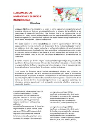 EL DRAMA DE LAS
MIGRACIONES: SILENCIO E
INSENSIBILIDAD
M.Fonellosa
Los movimientos migratorios del siglo XXI
son el resultado de varios factores,
sobresaliendo el fracaso de diversos
proyectos estatales en países de origen
que provocan, además, graves crisis
sociales, económicas y políticas en su
población.
Ante dichos fracasos se tratar de frenar las
migraciones en los países vecinos, como
ocurre con México y E.U. respecto de la
migración centroamericana, o los que
temerariamente se lanzan al mar, como
hacen los africanos para llegar a Europa.
los que con que temerariamente se lanzan
al mar, como hacen los africanos para
llegar a Europa.
Las migraciones del siglo XXI han
significado pérdidas de vidas, destrucción
de familias y comunidades, los migrantes
Las migraciones del siglo XXI han
significado pérdidas de vidas, destrucción
de familias y comunidades, los migrantes
enfrentan incomprensión, rechazo,
xenofobia y el planeta no ha hallado
solución válida para el problema que vi
Las migraciones del siglo XXI han
significado pérdidas de vidas, destrucción
de familias y comunidades, los migrantes
enfrentan incomprensión, rechazo,
xenofobia y el planeta no ha hallado
solución válida para el problema que viven
Alemania, E.U., Gran Bretaña, Francia,
Las causas objetivas de las migraciones se basan, en primer lugar, en un desequilibrio regional
o nacional interno, es decir, en un desequilibrio entre la situación de la población y las
expectativas de desarrollo económico. Esta situación interna se complementa con el
desequilibrio a escala mundial entre países enriquecidos y países empobrecidos. Este doble
desequilibrio genera los condicionantes objetivos que desencadenan las migraciones desde los
países menos desarrollados a los más desarrollados.
A las causas objetivas se suman las subjetivas, que nacen de la persistencia en el tiempo de
los desequilibrios internos nacionales y la desesperanza de los ciudadanos de poder resolver
sus problemas dentro del espacio nacional y en un futuro inmediato. A la vez, la creciente
percepción de un mundo globalizado contribuye a considerar el planeta como un único ámbito
de referencia político–económica, por lo que se termina considerando a la emigración a los
centros desarrollados como la única vía de cumplir las expectativas de desarrollo de los
ciudadanos.
Si bien las personas que deciden emigrar constituyen todavía porcentajes muy pequeños de
la población de los países emisores, el fracaso del desarrollo en esos países se ha convertido
en un potente factor de futuras migraciones; al mismo tiempo, el éxito de los que emigraron
funciona igualmente como un factor de estímulo a posibles emigrantes.
En el pasado, las fronteras fueron barreras relativamente eficaces para controlar los
movimientos de personas. Hoy esas barreras son insuficientes para frenar el incontenible
deseo de millones de personas de mejorar sus expectativas de vida. La magnitud del problema
requiere una profunda reorientación del desarrollo económico y social a escala mundial, de tal
manera que permita devolver el deseo de seguir viviendo en sus lugares de residencia a los
millones de personas que piensan en la emigración como única solución a su precaria o
insostenible situación.
 
