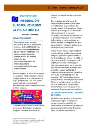 El Fortí. Vinaròs Intercultural
PROCESO DE
INTEGRACION
EUROPEA, ECHANDO
LA VISTA ATRÁS (1)
Mercedes Samaniego4
BREVE INTRODUCCIÓN
Resulta obligado, al tratar de reconocer
el proceso de integración comunitario
europeo, detenerse previamente en la
etapa que precedió a los años 50 del
pasado siglo XX, momento del
nacimiento de lo que hoy día constituye
la Unión Europea.
El contexto histórico inicial coincide con
la búsqueda de la paz en la segunda
postguerra mundial de ahí que un
4 Profesora Titular Jubilada de Historia Contemporánea y de
Historia de la integración europea -C. Jean Monnet-.
Universidad de Salamanca
objetivo primordial fuera la unidad de
Europa.
Bien es sabido que el proceso de
integración europea se explica sobre
todo a tenor de la aparición de dos
grandes superpotencias cabezas de dos
bloques que configuran las relaciones
internacionales de la segunda
postguerra. Por ello a partir del final de
la guerra se produjo un fuerte intento
de formalizar la construcción de un
bloque occidental antagónico del que
aparecía como realización peligrosa por
parte del mundo comunista
En este mismo tiempo se planteaba la
organización de una Europa occidental
integrada que construyera su defensa
frente a los Estados Unidos y la URSS. Lo
cierto es que las fricciones entre USA y
URSS fueron incrementándose por
intereses económicos y por el auge de
los partidos comunistas a lo largo de la
geografía europea facilitando el
comienzo de la denominada guerra fría
cuyo inicio puede datarse el 11 de
marzo de 1947 cuando el presidente
estadounidense Truman pronunció en el
Congreso norteamericano un célebre
discurso en el que se comprometía
oficialmente a acudir en ayuda de los
países que desearan permanecer libres.
UN OBJETIVO PRIMORDIAL: LA UNIDAD
DE EUROPA.
Situándonos en la voluntad de amplios
colectivos de lograr la integración
europea, conviene deslindar las
motivaciones esenciales de los objetivos
que marcaron este intento: En primer
lugar, se citan los movimientos
Estas páginas están pensadas
para que las personas interesadas
en temas de la UNIÓN EUROPEA,
profundicen en el conocimiento
de sus orígenes históricos. Para
ello iremos abordando las
distintas etapas del proceso
integrador que
metodológicamente ha de
analizarse desde la
contextualización histórica de
cada momento.
 
