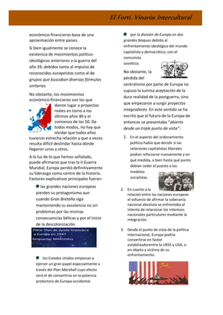 El Fortí. Vinaròs Intercultural
económico-financieros base de una
aproximación entre países.
Si bien igualmente se conoce la
existencia de movimientos político-
ideológicos anteriores a la guerra del
año 39, debidos tanto al impulso de
reconocidos europeístas como al de
grupos que buscaban diversas fórmulas
unitarias.
No obstante, los movimientos
económico-financieros son los que
dieron lugar a proyectos
reales en torno a los
últimos años 40 y el
comienzo de los 50. De
todos modos, no hay que
olvidar que todos ellos
tuvieron estrecha relación y que a veces
resulta difícil deslindar hasta dónde
llegaron unos y otros.
A la luz de lo que hemos señalado,
puede afirmarse que tras la II Guerra
Mundial, Europa perdió definitivamente
su liderazgo como centro de la historia.
Factores explicativos principales fueron:
las grandes naciones europeas
pierden su protagonismo aun
cuando Gran Bretaña siga
manteniendo su excelencia no sin
problemas por las mismas
consecuencias bélicas y por el inicio
de la descolonización.
los Estados Unidos empiezan a
ejercer un gran papel especialmente a
través del Plan Marshall cuyo efecto
será el de convertirse en la potencia
protectora de Europa occidental.
por la división de Europa en dos
grandes bloques debido al
enfrentamiento ideológico del mundo
capitalista y democrático, con el
comunista
soviético.
No obstante, la
pérdida del
centralismo por parte de Europa no
supuso la sumisa aceptación de la
dura realidad de la postguerra, sino
que empezaron a surgir proyectos
integradores. En este sentido se ha
escrito que el futuro de la Europa de
entonces se presentaba “abierto
desde un triple punto de vista”:
1. En el aspecto del ordenamiento
político había que decidir si las
relaciones capitalistas liberales
podían reforzarse nuevamente y en
qué medida, o bien hasta qué punto
debían ceder el puesto a los
modelos
socialistas.
2. En cuanto a la
relación entre las naciones europeas
el esfuerzo de afirmar la soberanía
nacional absoluta se enfrentaba al
intento de relacionar los intereses
nacionales particulares mediante la
integración.
3. Desde el punto de vista de la política
internacional, Europa podría
convertirse en factor
estabilizadorentre la URSS y USA, o
en objeto y víctima de su
enfrentamiento.
 