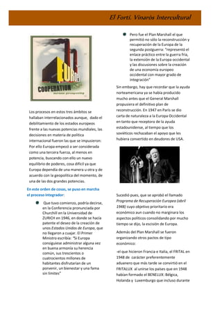 El Fortí. Vinaròs Intercultural
Los procesos en estos tres ámbitos se
hallaban interrelacionados aunque, dado el
debilitamiento de los estados europeos
frente a las nuevas potencias mundiales, las
decisiones en materia de política
internacional fueron las que se impusieron:
Por ello Europa empezó a ser considerada
como una tercera fuerza, al menos en
potencia, buscando con ello un nuevo
equilibrio de poderes, cosa difícil ya que
Europa dependía de una manera u otra y de
acuerdo con la geopolítica del momento, de
una de las dos grandes potencias.
En este orden de cosas, se puso en marcha
el proceso integrador:
Que tuvo comienzo, podría decirse,
en la Conferencia pronunciada por
Churchill en la Universidad de
ZURICH en 1946, en donde se hacía
patente el deseo de la creación de
unos Estados Unidos de Europa, que
no llegaron a cuajar. El Primer
Ministro escribía: “Si Europa
consiguiese administrar alguna vez
en buena armonía su herencia
común, sus trescientos o
cuatrocientos millones de
habitantes disfrutarían de un
porvenir, un bienestar y una fama
sin límites”
Pero fue el Plan Marshall el que
permitió no sólo la reconstrucción y
recuperación de la Europa de la
segunda postguerra: “representó el
enlace práctico entre la guerra fría,
la extensión de la Europa occidental
y las discusiones sobre la creación
de una economía europeo
occidental con mayor grado de
integración”
Sin embargo, hay que recordar que la ayuda
norteamericana ya se había producido
mucho antes que el General Marshall
propusiera el definitivo plan de
reconstrucción. En 1947 en París se dio
carta de naturaleza a la Europa Occidental
en tanto que receptora de la ayuda
estadounidense, al tiempo que los
soviéticos rechazaban el apoyo que les
hubiera convertido en deudores de USA.
Sucedió pues, que se aprobó el llamado
Programa de Recuperación Europea (abril
1948) cuyo objetivo prioritario era
económico aun cuando no marginara los
aspectos políticos consolidando por mucho
tiempo se dijo, la escisión de Europa.
Además del Plan Marshall se fueron
organizando otros pactos de tipo
económico:
-el que hicieron Francia e Italia, el FRITAL en
1948 de carácter preferentemente
aduanero que más tarde se convirtió en el
FRITALUX al unirse los países que en 1948
habían formado el BENELUX: Bélgica,
Holanda y Luxemburgo que incluso durante
 