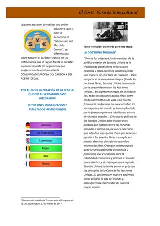 El Fortí. Vinaròs Intercultural
la guerra trataron de realizar una unión
aduanera que si
bien se
denominó el
“laboratorio del
Mercado
Común”, se
diferenciaba
sobre todo en el carácter técnico de las
instituciones que lo regían frente al carácter
supranacional de los organismos que
posteriormente conformarían la
COMUNIDAD EUROPEA DEL CARBON Y DEL
ACERO (CECA).
POR ELLO FUE LA CREACIÓN DE LA CECA LA
QUE DIO AL VERDADERO PASO
INTEGRADOR
CUYOS FINES, ORGANIZACIÓN Y
RESULTADOS IREMOS VIENDO
5 Discurso del presidente Truman ante el Congreso de
EE.UU. Washington, 12 de marzo de 1947.
Texto -selección- de interés para esta etapa:
LA DOCTRINA TRUMAN5
“Uno de los objetivos fundamentales de la
política exterior de Estados Unidos es la
creación de condiciones en las cuales
nosotros y otras naciones podamos forjar
una manera de vivir libre de coacción... Para
asegurar el desenvolvimiento pacífico de las
naciones libres, Estados Unidos ha tomado
parte preponderante en las Naciones
Unidas... En la presente etapa de la historia
casi todas las naciones deben elegir entre
modos alternativos de vida. Con mucha
frecuencia, la decisión no suele ser libre. En
varios países del mundo se han implantado
por la fuerza regímenes totalitarios, contra
la voluntad popular... Creo que la política de
los Estados Unidos debe ayudar a los
pueblos que luchan contra las minorías
armadas o contra las presiones exteriores
que intentan sojuzgarlos. Creo que debemos
ayudar a los pueblos libres a cumplir sus
propios destinos de la forma que ellos
mismos decidan. Creo que nuestra ayuda
debe ser principalmente económica y
financiera, que es esencial para la
estabilidad económica y política. El mundo
no es estático y el statu quo no es sagrado...
Estados Unidos habrá de poner en práctica
los principios de la Carta de las Naciones
Unidas...Si vacilamos en nuestra podemos
hacer peligrar la paz del mundo y,
arriesgaremos el bienestar de nuestra
propia nación.
 