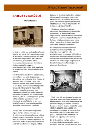 El Fortí. Vinaròs Intercultural
ISABEL II Y VINARÒS (X)
Marian Fonellosa
En Vinaròs existía una Junta de Beneficencia
anterior a la Ley de 1849; sus componentes
se renovaban cada cierto tiempo. En 1844
se renovará íntegramente. Está presidida
por el alcalde, Sr. Panadero. Otros
miembros de la misma eran: el médico y
cirujano, dos de los mayores
contribuyentes, el regidor síndico y el juez
de primera instancia del partido judicial de
Vinaròs.
Sus atribuciones: establecían los contactos,
por medio de una junta de asistencia
domiciliaria, con el Hospital de la Caridad de
la ciudad, para así facilitar camas a los
enfermos y visitar a los pobres en su casa.
En una de sus reuniones la junta se plantea
la necesidad de ampliar El Hospital de
Caridad y para ello se convoca a los
mayores contribuyentes para proponer la
ampliación del Hospital de Caridad, con el
Horno de fuera (C / Socorro) al lado, que no
está arrendado, - para encontrarse
interesada la moral pública ya que en el
Hospital existente no es posible la debida
separación entre hombres y mujeres.
Aunque estas iniciativas municipales de
alguna manera estaban inmersas en
directrices generales sobre la moral pública,
el ayuntamiento continuaba, como los del
resto de España sin tener autonomía en sus
decisiones. Todas las propuestas tenían que
pasar por la autorización del jefe político.
La Junta de Beneficencia también actúa en
alguna ocasión para paliar situaciones
extremas fuera de la ciudad, y acuerdan
junto al ecónomo y el presbítero enviar el
1853 600 rs.vn. para los desgraciados de
Galicia por efecto del hambre.
Este tipo de actuaciones, aunque
necesarias, disminuían los escasos fondos
disponibles Los boticarios estaban
implicados en suministrar medicamentos en
el Hospital. El farmacéutico Rafael Esteller
lo hizo a mitad de precio durante veinte
años. Y los médicos cirujanos aceptaban
asistir a los pobres gratuitamente.
No siempre se contaban con fondos
suficientes para sufragar todos los
dispendios que suponían estas
prestaciones, así en mayo de 1854 piden la
autorización del Gobernador para imponer
impuestos a algunos tenderos y vendedores
del mercado para sufragar los gastos que
tenía la Junta de Beneficencia para la
asistencia domiciliaria.
Existía en la villa una Junta de Sanidad que
aparte de encargarse de los problemas que
se presentaban en ocasión de epidemias del
cólera morbo (especialmente virulentas
fueron en Vinaròs durante el siglo XIX las de
1833-35; 1853-56; 1865 y 1884- 85),
cumplía otras misiones. Se encargan de la
vacunación contra la viruela a los niños
(1844). Y otras medidas tendentes a la
mejora y la higiene y salud pública.
En 1843 establece multa a quienes
trasladan cadáveres destapados hacia la
parroquia para que Vinaròs sea como otras
 