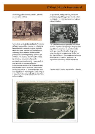 El Fortí. Vinaròs Intercultural
ciudades y poblaciones ilustradas, además
de por salud pública.
También la Junta de Sanidad de la Provincia
señalará las medidas a tomar en relación a
la salud pública, cuando ordena: Vigile la
venta de carne, bacalao y otros pescados
salados y otras medidas de salubridad
pública (se nombran peritos), quienes con
médicos y el cirujano Agustín Safón irán a
las tiendas y almacenes, haciendo
escrupuloso reconocimiento y separando lo
que se encuentra en putrefacción.
Rápidamente se acatan las órdenes y todo
lo que se encuentra en malas condiciones
es lanzado al mar. Se publican bandos para
que la población mantenga las calles limpias
y saquen el estiércol producido a unas horas
determinadas.
En 1854 la Corporación municipal decidirá
vender el Hospital para construir otro nuevo
ya que donde está puede ser perjudicial
para la salud pública, porque puede haber
contagios, y es mejor que estén en lugares
más ventilados.
Las autoridades municipales no descansan
en todo aquello que signifique mejoras para
la población. Además, el Ayuntamiento
tenía que hacer frente a las desgracias
naturales. Como en agosto de 1846 a los
dos días de fuertes vientos y granizadas que
destruyeron la cosecha, solicitan a la
Diputación una rebaja en los impuestos.
Fuentes: AHNV. Actas Municipales y Bandos
EFEMÈRIDES
 