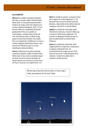 El Fortí. Vinaròs Intercultural
ELS PLANETES
Mercuri és visible la pràctica totalitat
del mes, al vespre sobre l'horitzó Oest-
Nord-oest. Es veu particularment bé a
mitjans de maig; el dia 16 s'observa en
la seva màxima elongació, 22.0 ° a l'est
del Sol. Mercuri va perdent brillantor
gradualment fins a no poder-se
contemplar a simple vista a finals de
mes. No obstant això, el 28 de maig
(quan la seva lluminositat s'ha reduït
fins a la magnitud 2.2) Mercuri se situa a
només mig grau del brillant Venus, que
serveix de referència per a la seva
localització amb prismàtics.
Venus s'observa en la part inicial del
crepuscle vespertí, sobre l'horitzó Oest-
Nord-oest. El seu ocàs es produeix quan
el claror de cel és encara elevada. Al
llarg d'aquest mes travessa la constel·lació
de Taure, mostrant una magnitud de -3.9.
Mart és visible al vespre i a la part inicial
de la negra nit, amb magnitud 1.7. Al
llarg del mes creua la constel·lació de
Bessons, observant-se els últims dies de
maig poc més de 5º a sud de Póllux.
Júpiter és visible de matinada sobre
l'horitzó Est-Sud-est, i durant l'alba cap
al Sud-est. Brilla amb magnitud -2.4
mentre es desplaça lentament per la
part occidental de la constel·lació
d'Aquari.
Saturn és visible de matinada, amb
magnitud 0.6 en Capricorn, estacionari
la segona meitat del mes. Al
començament de maig surt per l'Est-
Sud-est una hora i mitja després de la
mitjanit, i mitja hora abans de la
mateixa a finals de mes.
Mirant cap al Sud-est entre els dies 3 i 6 de maig a
l'alba, poc després de l'inici de l'alba.
 