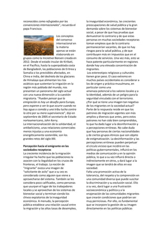 reconocidos como refugiados por las
convenciones internacionales”, recuerda el
papa Francisco.
Los conceptos
del consenso
internacional en
la materia
apenas se están
elaborando en
grupos como la Iniciativa Nansen creada en
2012. Desde el estado insular de Kiribati,
en el Pacífico, hasta la superpoblada costa
de Bangladesh, las poblaciones de Eritrea y
Somalia o los previsibles afectados, en
China e India, del deshielo de los glaciares
de Himalaya que alimentan los ríos
asiáticos que sustentan la irrigación en la
región más poblada del mundo, nos
presentan un panorama del siglo actual
con una nueva dimensión a la cuestión
migratoria. “Pueden pensar que la
emigración es hoy un desafío para Europa,
pero esperen a ver lo que ocurre cuando no
hay agua o comida y una tribu lucha contra
la otra por su mera supervivencia”, dijo en
septiembre de 2005 el secretario de Estado
norteamericano, John Kerry.
La internacionalización de la solidaridad, el
antibelicismo, unas relaciones comerciales
menos injustas y una economía
energéticamente sostenible, son los
grandes retos del siglo XXI.
Percepción hacia el emigrante en las
sociedades receptoras
La creciente incidencia de la migración
irregular ha hecho que las poblaciones la
asocien con la ilegalidad en los cruces de
fronteras, el trabajo. La noción de
“migrante” evoca una imagen de
“solicitante de asilo” que a su vez es
considerado como alguien que viene a
aprovecharse del sistema. También se les
considera poco calificados, como personas
que usurpan el lugar de los trabajadores
locales y se aprovechan de los sistemas de
bienestar social y terminan siendo los
chivos expiatorios de la inseguridad
económica. A menudo, la percepción
pública establece una relación causal entre
la migración y las altas tasas de desempleo,
la inseguridad económica, las crecientes
preocupaciones de salud pública y la gran
demanda sobre los sistemas de bienestar
social, a pesar de que hay pruebas que
demuestran lo contrario y de que estas
personas en muchas sociedades receptoras
toman empleos que de lo contrario
permanecerían vacantes, de que no hay
riesgos para la salud pública, y de que
contribuyen más en impuestos que en el
consumo de servicios. Una vez más, esto se
hace patente particularmente en regiones
donde hay una elevada concentración de
migrantes.
Los estereotipos religiosos y culturales
tienen gran peso. El caso extremo en
muchos países occidentales es considerar a
los de origen y práctica musulmana, en
particular como una
amenaza potencial a los valores locales y a
la identidad, además de un peligro para la
seguridad vinculado con el terrorismo.
¿Por qué se tiene una imagen tan negativa
de los migrantes en la sociedad actual?
Parte de la respuesta reside en que los
patrones de migración vigentes son más
amplios y diversos que antes, pero estos
patrones no han sido bien comprendidos,
lo que ha dado lugar a la desinformación y
a percepciones erróneas. No cabe duda
que hay personas de ciertas nacionalidades
y de ciertos grupos étnicos que son objeto
de estigmatización. La desinformación y las
percepciones erróneas pueden perpetuar
el círculo vicioso que incidirá en las
políticas gubernamentales, influirá en los
medios de comunicación y en la opinión
pública, lo que a su vez influirá directa o
indirectamente en otros, y dará lugar a la
imagen que se tendrá de ellos en esa
sociedad.
Falta una promoción activa de la
tolerancia, del respeto y la comprensión en
una comunidad diversa que puede suscitar
la discriminación y su exclusión social. Ello
a su vez, dará lugar a una frustración
socioeconómica y política y a la
enajenación de las comunidades migrantes
que crearán condiciones que podrían ser
muy perniciosas. Por ello, es fundamental
que se incorpore la gestión de su imagen
directamente en las políticas públicas
 