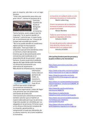 para la mayoría, solo iban a ser un lugar
de paso.
“Estas islas representan para ellos una
gran cárcel”, subraya el portavoz de la
Comisión
Española de
Ayuda al
Refugiado
(CEAR)
en Canarias,
Txema Santana, quien asegura que los
migrantes “no se quieren quedar en
Canarias” y precisa que, si viajan hasta
allí, es únicamente por ser “el punto de
Europa más accesible que tienen”.
“No se les puede atender en condiciones
dignas porque no hay espacios
adecuados. Tiene que haber un
dispositivo que permita atenderlas como
se merecen y hacer derivaciones.
Creemos que la descoordinación entre
ministerios está incidiendo en la
desprotección de las personas”, opina
Santana. A veces se permite la salida de
algunos del lugar donde están hacinados
sin ofrecerles previamente una
alternativa de alojamiento.
Más allá de las infraestructuras, necesitan
información.
Como indica el
portavoz de
CEAR, no
necesita lo
mismo quien
huye de un
conflicto que quien emigra por
circunstancias económicas.
Desde esta organización, tratan de llegar
a las personas que son potenciales
solicitantes de protección
internacional para allanarles el camino,
también solicitan que se habilite un
espacio adecuado para que las personas
migrantes puedan ser atendidas por sus
abogados en las primeras 72 horas y que
se les ofrezca información completa de
su situación, garantizando su
comprensión a través de intérpretes de
su idioma materno, tal y como establece
la normativa.
¿Por qué hay frontera para las personas y
no para el dinero y las mercancías?
https://www.javiercolomo.com/index_archiv
os/Migra.htm
https://www.vanguardia.com/opinion/editor
ial/las-migraciones-en-el-siglo-xxi-IF896596
https://blogs.lavanguardia.com/paris-
poch/2016/09/19/la-emigracion-siglo-xxi-
70197/
https://www.iom.int/jahia/webdav/shared/sha
red/mainsite/about_iom/es/council/88/MC_IN
F_277_sp.PDF
https://www.bbc.com/mundo/noticias-
internacional-56682776
https://www.icrc.org/es/donde-
trabajamos/medio-oriente/siria/refugiados
https://www.rtve.es/noticias/20201121/drama
-humanitario-crisis-migratoria-
canarias/2057792.shtml
https://www.traficantes.net/libros/el-
fen%C3%B3meno-migratorio-en-el-siglo-xxi
La injusticia, en cualquier parte, es una
amenaza a la justicia en todas partes.
Martin Luther King
Privar a las personas de sus derechos
humanos es poner en tela de juicio su
propia humanidad.
Nelson Mandela
Todos los seres humanos nacen libres e
iguales en dignidad y derechos.
Artículo 1 DUDH
En caso de persecución, toda persona
tiene derecho a buscar asilo, y a
disfrutar de él, en cualquier país
Artículo 14 DUDH
 