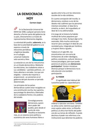 LA DEMOCRACIA
HOY
Carmen Llopis
En la Declaración Universal de
DDHH de 1948, cualquier persona tiene
derecho a formar parte del gobierno de
su país, directamente o a través de
representantes libremente elegidos.
La voluntad del pueblo, soberanía, es la
base de la autoridad del gobierno y se
expresa a través de
elecciones periódicas
y legítimas basadas
en el sufragio
universal mediante
voto secreto y libre.
La votación es uno de los mecanismos
en un Estado democrático. Mediante
las elecciones, los ciudadanos votan a
sus candidatos – partidos políticos-, en
listas abiertas o cerradas. Los que son
elegidos – sistema de mayorías o
proporcional-, se convierten en el
gobierno del país durante un periodo
determinado.
Los principios de los países
democráticos suelen estar recogidos en
una constitución escrita, ley suprema,
que protege los derechos y libertades
de la ciudadanía frente a los poderes
del estado.
Etimológicamente
democracia, quiere
decir poder del
pueblo, pero desde el
punto de vista
filosófico es bastante
más, es un sistema socio político y
económico de seres humanos libres e
1 Ver el articulo Partidos políticos para que en El Forti del
mes de abril
iguales ante la ley y en las relaciones
sociales de la vida cotidiana.
En cuanto concepción del mundo, la
democracia, conduce a uno de los
ideales más sublimes que las personas
intentan consolidar: el ideal de la
simetría, es decir, de la igualdad y el
ideal de la no-arbitrariedad.
A lo largo de la historia ha habido
multitud de luchas populares por
conseguir esa meta. Aunque algo se ha
avanzado, falta mucho camino por
recorrer para conseguir el ideal de una
sociedad justa, integrada por hombres
y mujeres libres e iguales.
Todavía en el siglo XXI, nos
encontramos con una serie de
limitaciones de orden ideológico,
político, económico, cultural, técnico e
incluso psicológico, para que pueda
ponerse en práctica una democracia
participativa1
. Existen iniciativas
diversas porque la democracia no es
sólo elección sino también
participación.
EL PODER
El significado más habitual del
sustantivo poder es: capacidad para
ordenar o ejecutar una tarea. También
se utiliza como: dominio que ejercen
unos sujetos sobre otros. La filosofía
política y la ética han hecho del poder
uno de sus temas de reflexión. Cuando
decimos el poder nos referimos a las
instituciones que detentan los poderes
 