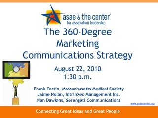 The 360-Degree Marketing Communications Strategy August 22, 20101:30 p.m. Frank Fortin, Massachusetts Medical Society Jaime Nolan, IntrinXec Management Inc. Nan Dawkins, Serengeti Communications www.asaecenter.org Connecting Great Ideas and Great People 