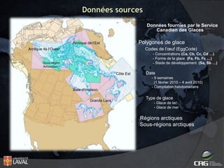 Données sources
Données fournies par le Service
Canadien des Glaces

Polygones de glace

Arctique de l’Est

Codes de l’œuf (EggCode)

Arctique de l’Ouest

- Concentrations (Ca, Cb, Cc, Cd …)
- Forme de la glace (Fa, Fb, Fc …)
- Stade de développement (Sa, Sb …)

Sous-région
Amundsen

Côte Est

Date
- 9 semaines
(1 février 2010 – 4 avril 2010)
- Compilation hebdomadaire

Baie d’Hudson
Grands Lacs

a

Type de glace
- Glace de lac
- Glace de mer

Régions arctiques
Sous-régions arctiques

 