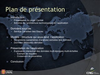 Plan de présentation


Introduction
 Présentation du projet CanIce
 Schéma de l’architecture technologique de l’application



Données sources
 Service Canadien des Glaces



Modèle - Structure qui sous-tend l’application
 Dimensions (paramètres d’analyse) extraites des données
 Données (Mesures) dérivées



Présentation de l’application
 Exploration interactive des données multi-époques multi-échelles
○ Exemple de requêtes
○ Croisement de paramètres



Conclusion

 