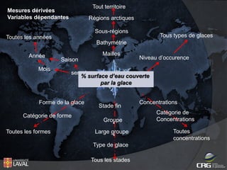 Tout territoire

Mesures dérivées
Variables dépendantes

Régions arctiques
Sous-régions

Tous types de glaces

Toutes les années
Bathymétrie
Année
Mois

Mailles
Saison

semaine
% surface d’eau couverte
par la glace

Forme de la glace
Catégorie de forme
Toutes les formes

Niveau d’occurence

Stade fin
Groupe
Large groupe
Type de glace
Tous les stades

Concentrations
Catégorie de
Concentrations
Toutes
concentrations

 
