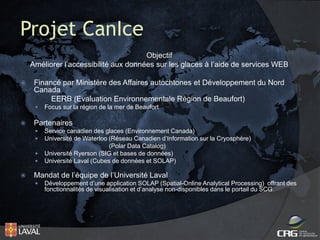 Projet CanIce
Objectif
Améliorer l’accessibilité aux données sur les glaces à l’aide de services WEB


Financé par Ministère des Affaires autochtones et Développement du Nord
Canada
EERB (Evaluation Environnementale Région de Beaufort)




Partenaires







Focus sur la région de la mer de Beaufort

Service canadien des glaces (Environnement Canada)
Université de Waterloo (Réseau Canadien d’Information sur la Cryosphère)
(Polar Data Catalog)
Université Ryerson (SIG et bases de données)
Université Laval (Cubes de données et SOLAP)

Mandat de l’équipe de l’Université Laval


Développement d’une application SOLAP (Spatial-Online Analytical Processing) offrant des
fonctionnalités de visualisation et d’analyse non-disponibles dans le portail du SCG

 