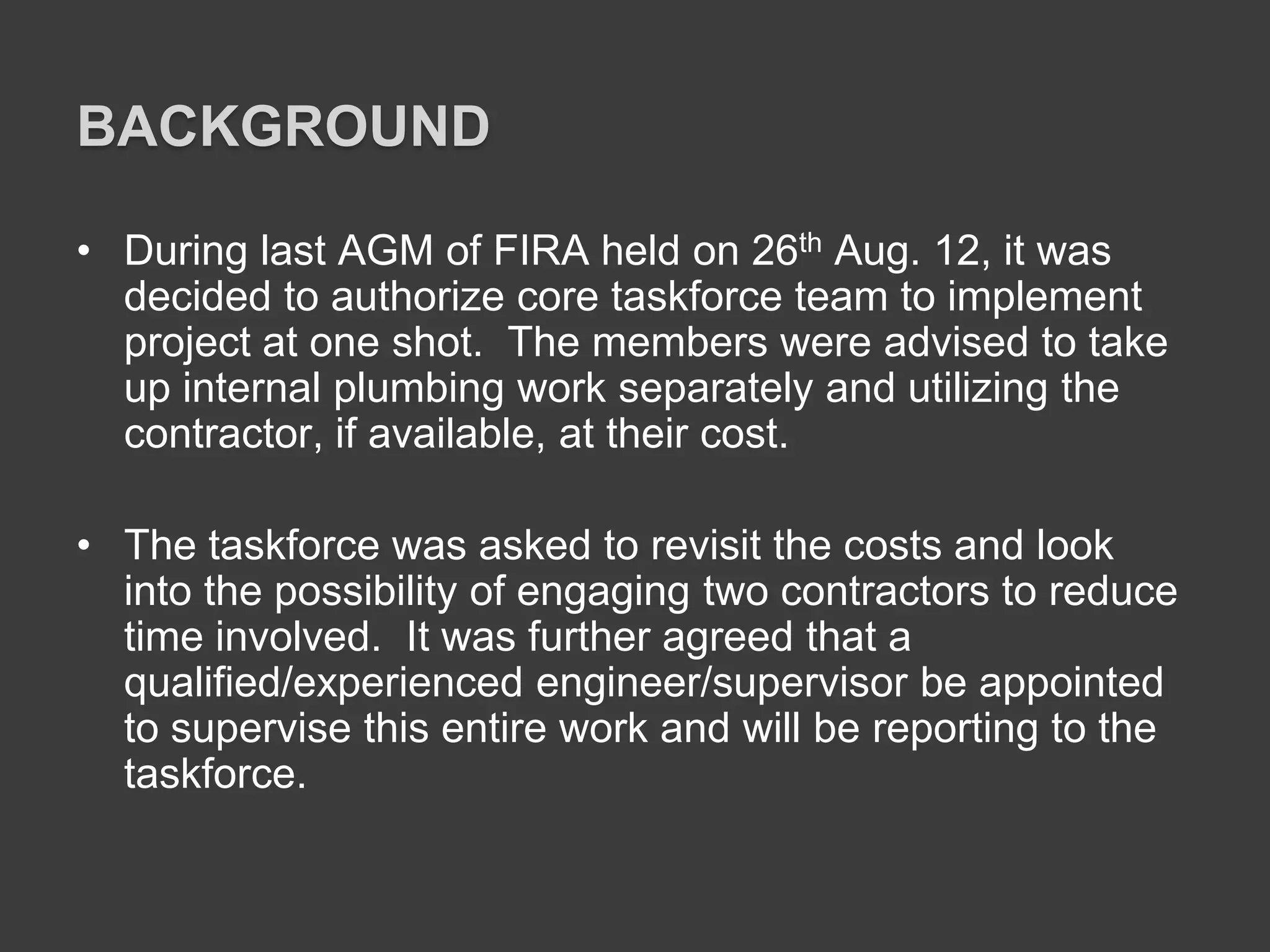 BACKGROUND
• During last AGM of FIRA held on 26th Aug. 12, it was
decided to authorize core taskforce team to implement
project at one shot. The members were advised to take
up internal plumbing work separately and utilizing the
contractor, if available, at their cost.
• The taskforce was asked to revisit the costs and look
into the possibility of engaging two contractors to reduce
time involved. It was further agreed that a
qualified/experienced engineer/supervisor be appointed
to supervise this entire work and will be reporting to the
taskforce.
 