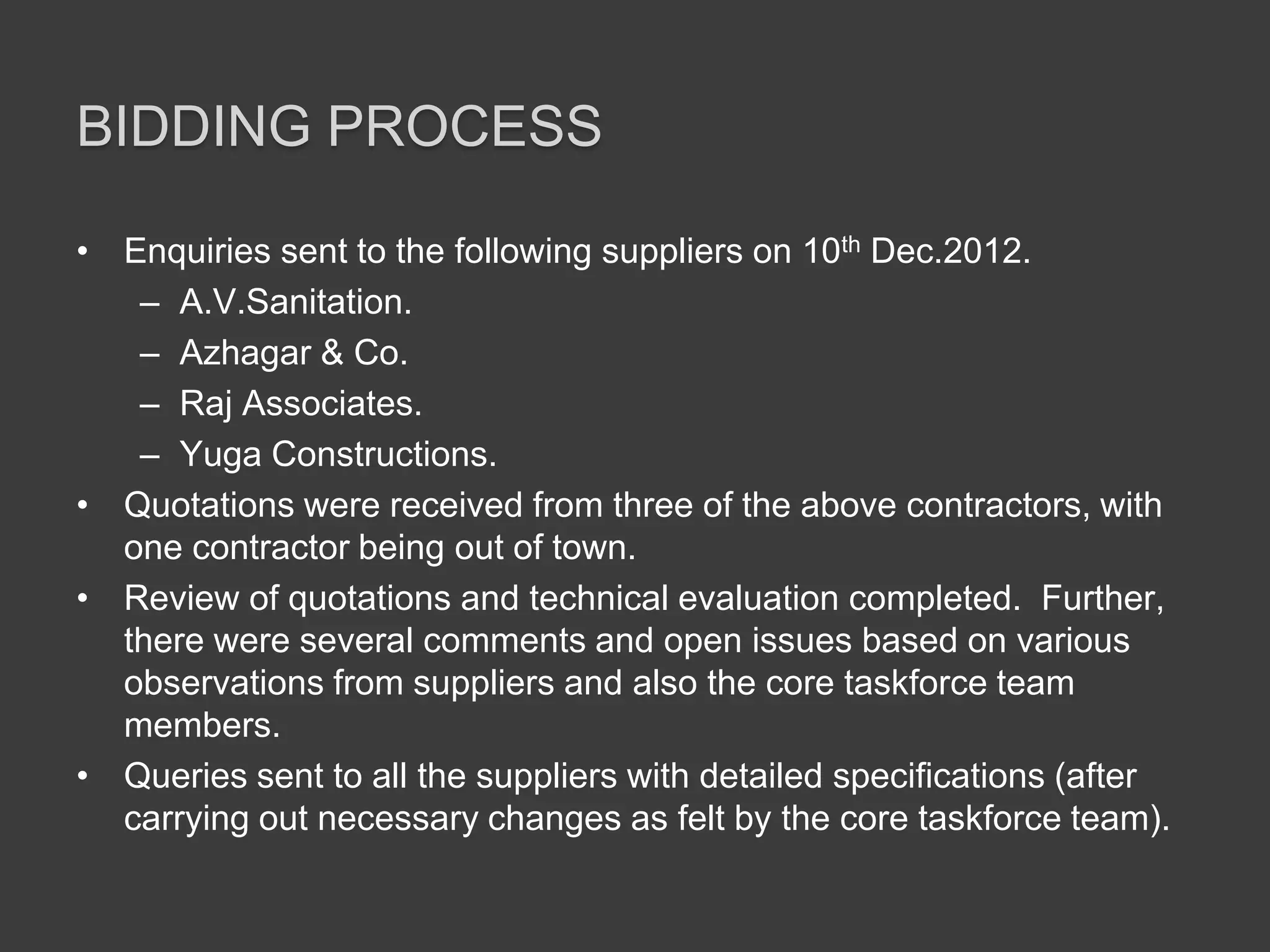 BIDDING PROCESS
• Enquiries sent to the following suppliers on 10th Dec.2012.
– A.V.Sanitation.
– Azhagar & Co.
– Raj Associates.
– Yuga Constructions.
• Quotations were received from three of the above contractors, with
one contractor being out of town.
• Review of quotations and technical evaluation completed. Further,
there were several comments and open issues based on various
observations from suppliers and also the core taskforce team
members.
• Queries sent to all the suppliers with detailed specifications (after
carrying out necessary changes as felt by the core taskforce team).
 