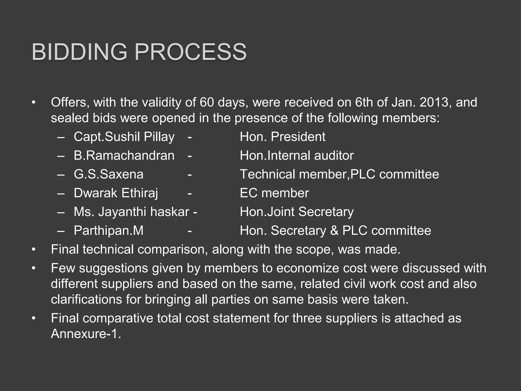 BIDDING PROCESS
• Offers, with the validity of 60 days, were received on 6th of Jan. 2013, and
sealed bids were opened in the presence of the following members:
– Capt.Sushil Pillay - Hon. President
– B.Ramachandran - Hon.Internal auditor
– G.S.Saxena - Technical member,PLC committee
– Dwarak Ethiraj - EC member
– Ms. Jayanthi haskar - Hon.Joint Secretary
– Parthipan.M - Hon. Secretary & PLC committee
• Final technical comparison, along with the scope, was made.
• Few suggestions given by members to economize cost were discussed with
different suppliers and based on the same, related civil work cost and also
clarifications for bringing all parties on same basis were taken.
• Final comparative total cost statement for three suppliers is attached as
Annexure-1.
 