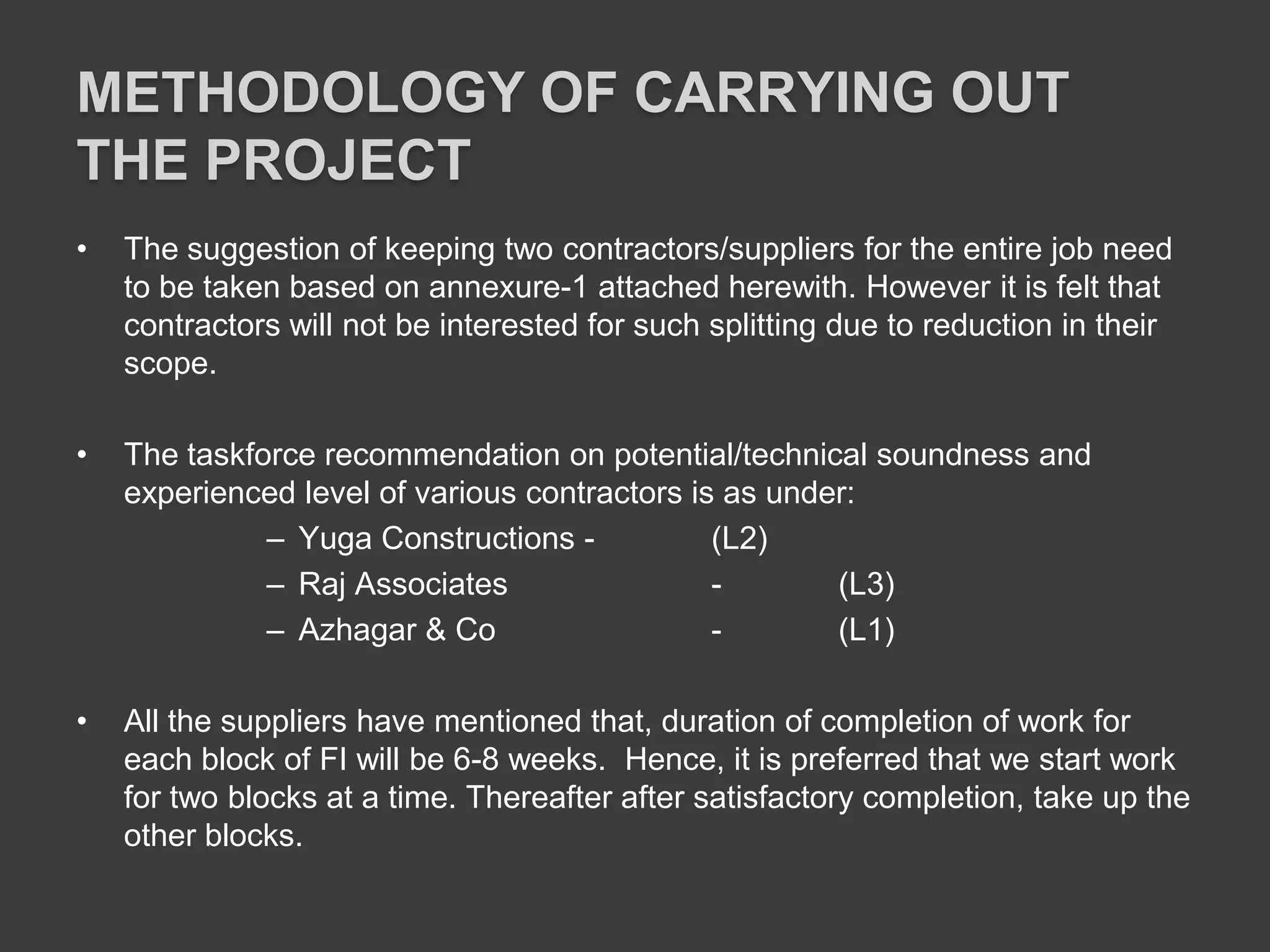 METHODOLOGY OF CARRYING OUT
THE PROJECT
• The suggestion of keeping two contractors/suppliers for the entire job need
to be taken based on annexure-1 attached herewith. However it is felt that
contractors will not be interested for such splitting due to reduction in their
scope.
• The taskforce recommendation on potential/technical soundness and
experienced level of various contractors is as under:
– Yuga Constructions - (L2)
– Raj Associates - (L3)
– Azhagar & Co - (L1)
• All the suppliers have mentioned that, duration of completion of work for
each block of FI will be 6-8 weeks. Hence, it is preferred that we start work
for two blocks at a time. Thereafter after satisfactory completion, take up the
other blocks.
 