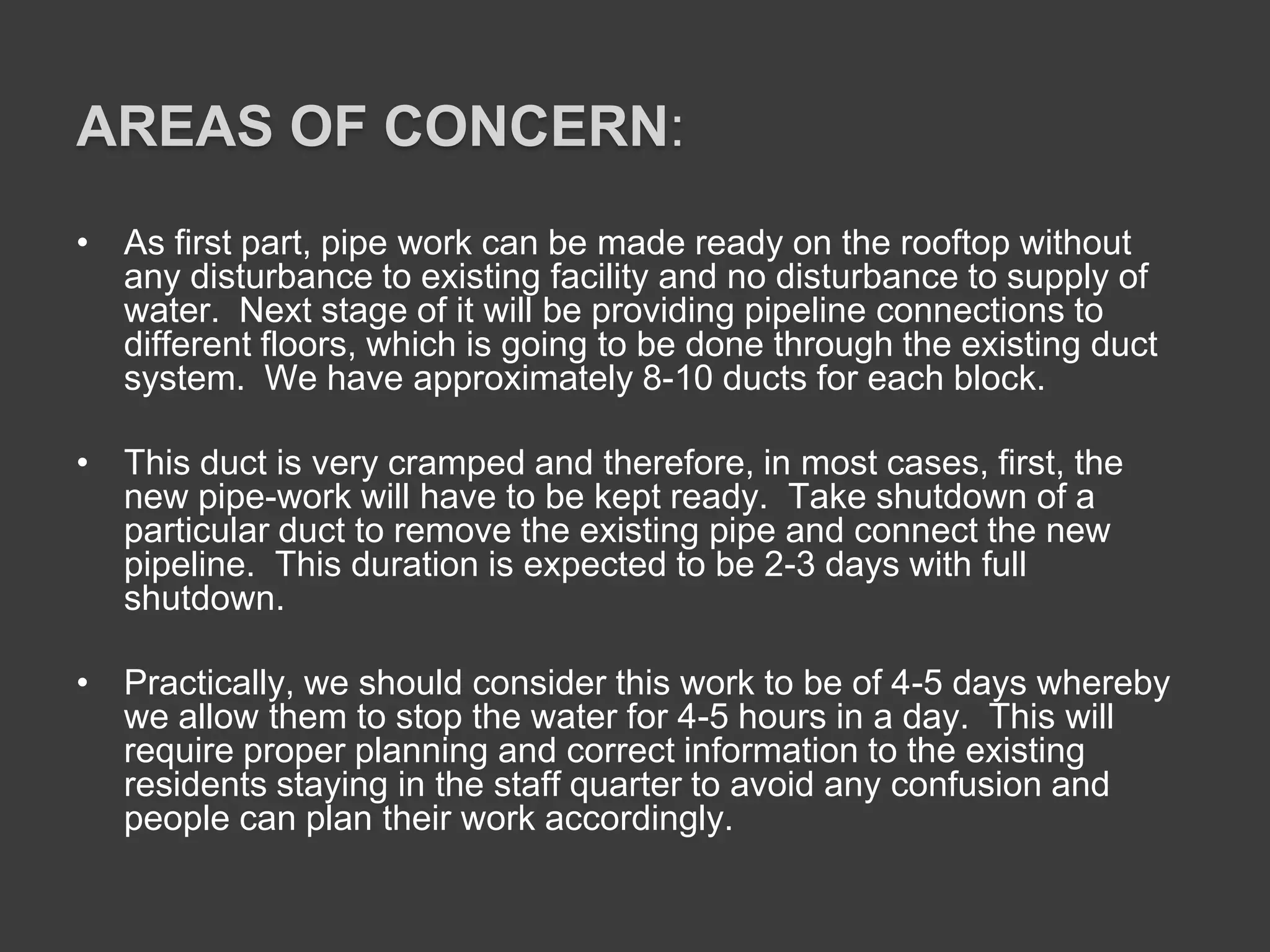 AREAS OF CONCERN:
• As first part, pipe work can be made ready on the rooftop without
any disturbance to existing facility and no disturbance to supply of
water. Next stage of it will be providing pipeline connections to
different floors, which is going to be done through the existing duct
system. We have approximately 8-10 ducts for each block.
• This duct is very cramped and therefore, in most cases, first, the
new pipe-work will have to be kept ready. Take shutdown of a
particular duct to remove the existing pipe and connect the new
pipeline. This duration is expected to be 2-3 days with full
shutdown.
• Practically, we should consider this work to be of 4-5 days whereby
we allow them to stop the water for 4-5 hours in a day. This will
require proper planning and correct information to the existing
residents staying in the staff quarter to avoid any confusion and
people can plan their work accordingly.
 