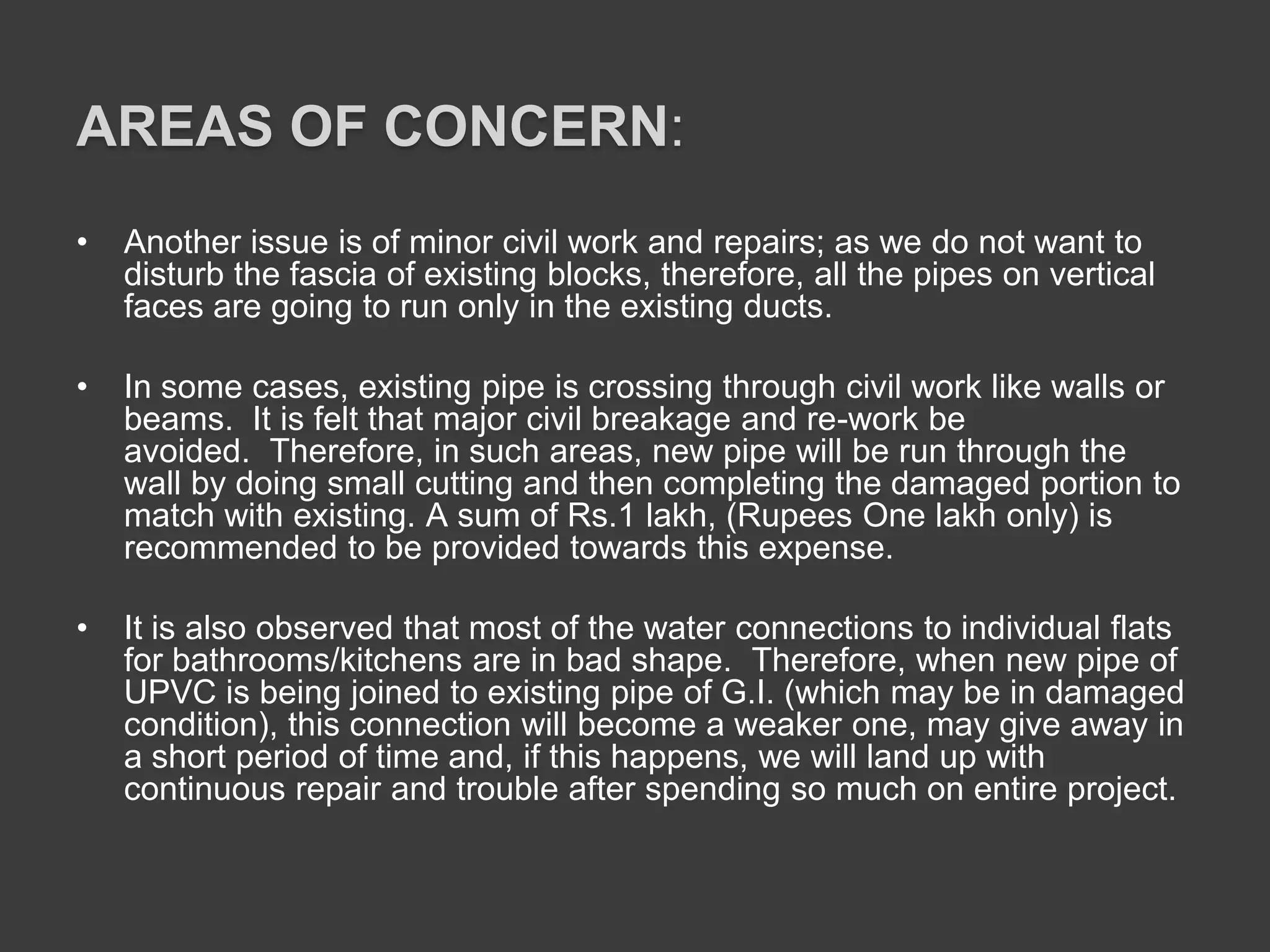 AREAS OF CONCERN:
• Another issue is of minor civil work and repairs; as we do not want to
disturb the fascia of existing blocks, therefore, all the pipes on vertical
faces are going to run only in the existing ducts.
• In some cases, existing pipe is crossing through civil work like walls or
beams. It is felt that major civil breakage and re-work be
avoided. Therefore, in such areas, new pipe will be run through the
wall by doing small cutting and then completing the damaged portion to
match with existing. A sum of Rs.1 lakh, (Rupees One lakh only) is
recommended to be provided towards this expense.
• It is also observed that most of the water connections to individual flats
for bathrooms/kitchens are in bad shape. Therefore, when new pipe of
UPVC is being joined to existing pipe of G.I. (which may be in damaged
condition), this connection will become a weaker one, may give away in
a short period of time and, if this happens, we will land up with
continuous repair and trouble after spending so much on entire project.
 