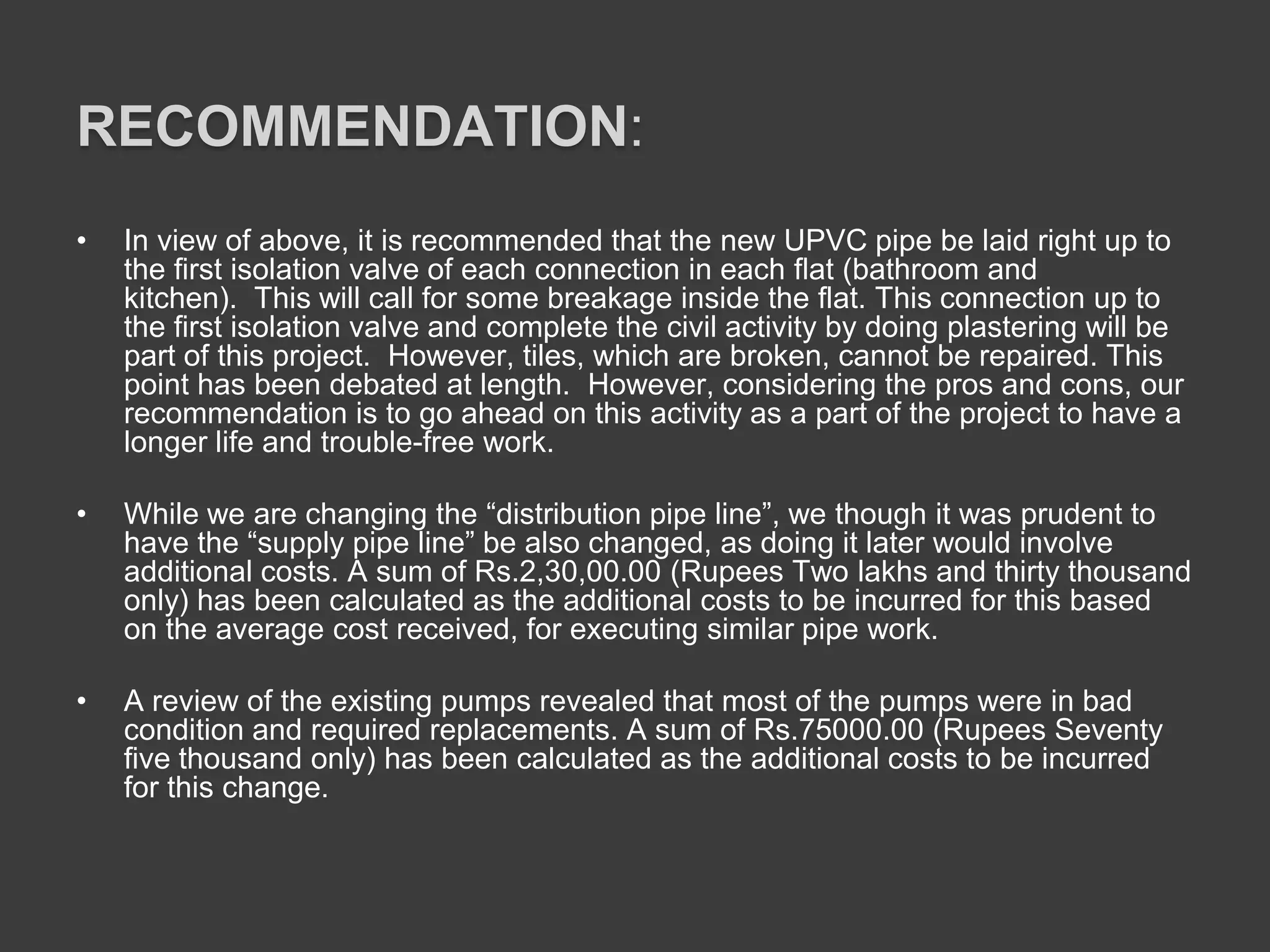 RECOMMENDATION:
• In view of above, it is recommended that the new UPVC pipe be laid right up to
the first isolation valve of each connection in each flat (bathroom and
kitchen). This will call for some breakage inside the flat. This connection up to
the first isolation valve and complete the civil activity by doing plastering will be
part of this project. However, tiles, which are broken, cannot be repaired. This
point has been debated at length. However, considering the pros and cons, our
recommendation is to go ahead on this activity as a part of the project to have a
longer life and trouble-free work.
• While we are changing the “distribution pipe line”, we though it was prudent to
have the “supply pipe line” be also changed, as doing it later would involve
additional costs. A sum of Rs.2,30,00.00 (Rupees Two lakhs and thirty thousand
only) has been calculated as the additional costs to be incurred for this based
on the average cost received, for executing similar pipe work.
• A review of the existing pumps revealed that most of the pumps were in bad
condition and required replacements. A sum of Rs.75000.00 (Rupees Seventy
five thousand only) has been calculated as the additional costs to be incurred
for this change.
 