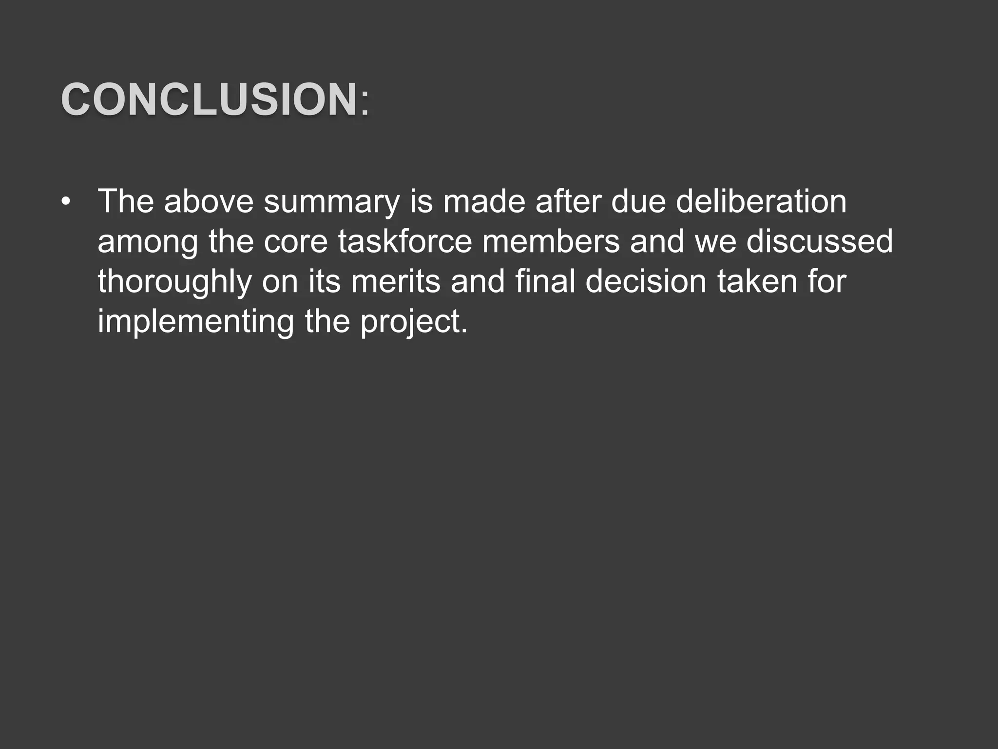 CONCLUSION:
• The above summary is made after due deliberation
among the core taskforce members and we discussed
thoroughly on its merits and final decision taken for
implementing the project.
 
