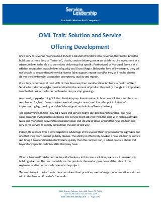 5800	Granite	Parkway,	Suite	460,	Plano,	TX	75024	
Tel:	972.798.1288				Fax:	469.362.1179	
www.service-leadership.com				|				Page	1	of	2
Total	Profit	Solutions	for	IT	Companies™	
OML	Trait:	Solution	and	Service
Offering	Development	
Once	Service	Revenue	reaches	about	15%	of	a	Solution	Provider’s	total	Revenue,	they	have	started	to	
build	one	or	more	Service	"factories",	that	is,	service	delivery	processes	which	require	investment	at	a	
minimum	level	to	be	able	to	commit	to	delivering	that	specific	Professional	or	Managed	Service	at	a	
reliable,	repeatable,	scalable	level	of	quality	and	Gross	Margin.	Below	this	level	of	investment,	they	will	
not	be	able	to	respond	in	a	timely	fashion	to	Sales	support	requests	and/or	they	will	not	be	able	to	
deliver	the	Service	with	acceptable	promptness,	quality	and	margin.	
Once	Service	becomes	at	least	40%	of	their	Revenue,	then	consideration	for	financial	health	of	their	
Service	factories	outweighs	consideration	for	the	amount	of	product	they	sell	(although,	it	is	important	
to	note	that	product	sales	do	not	have	to	drop	or	stop	growing).	
As	a	result,	top-performing	Solution	Providers	pay	close	attention	to	how	new	solutions	and	Services	
are	planned	for,	both	financially	(volume	and	margin	curves)	and	from	the	point	of	view	of	
implementing	high	quality,	scalable	Sales	support	and	solution/Service	delivery.	
Top-performing	Solution	Providers’	Sales	and	Service	teams	are	able	to	create	and	roll	out	new	
solutions	and	services	with	excellence.	The	Service	team	delivers	from	the	start	with	high	quality	and	
Sales	and	Marketing	delivers	the	necessary	pace	and	volume	of	deals	around	the	new	solution	and	
service	for	Service	to	rapidly	drive	down	the	cost	of	delivery.	
Indeed,	this	capability	is	a	key	competitive	advantage	in	the	eyes	of	their	target	customer	segments	but	
one	that	their	team	doesn't	publicly	discuss.	The	ability	to	effectively	develop	a	new	solution	or	service	
and	bring	it	to	operational	maturity	more	quickly	than	the	competition,	is	a	best	practice	above	and	
beyond	any	specific	technical	skills	they	may	have.	
When	a	Solution	Provider	decides	to	add	a	Service	–	in	this	case	a	solution	practice	–	it	is	essentially	
building	a	factory.	The	raw	materials	are	the	products	the	vendor	provides	and	the	labor	of	the	
engineers	and	technicians	who	execute	the	project.	
The	machinery	in	the	factory	is	the	accumulated	best	practices,	methodology,	documentation	and	tools	
within	the	Solution	Provider’s	four	walls.		
 