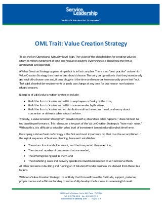 5800	Granite	Parkway,	Suite	460,	Plano,	TX	75024	
Tel:	972.798.1288				Fax:	469.362.1179	
www.service-leadership.com				|				Page	1	of	2
Total	Profit	Solutions	for	IT	Companies™	
OML	Trait:	Value	Creation	Strategy	
This	is	the	key	Operational	Maturity	Level	Trait.	The	vision	of	the	shareholders	for	creating	value	in	
return	for	their	investment	of	time	and	resources	governs	everything	else	about	how	the	firm	is	
constructed	and	operated.	
A	Value	Creation	Strategy	appears	simple	but	is	in	fact	complex.	There	is	no	"best	practice"	as	to	which	
Value	Creation	Strategy	the	shareholders	should	choose.	The	only	best	practice	is	that	they	intentionally	
and	explicitly	choose	one	and,	if	possible,	give	it	the	time	and	resources	to	reasonably	prove	itself	out.	
That	said,	shareholder	requirements	or	goals	can	change	at	any	time	for	business	or	non-business-
related	reasons.	
Examples	of	valid	value	creation	strategies	include:	
• Build	the	firm	to	X	value	and	sell	it	to	employees	or	family	by	this	time,
• Build	the	firm	to	X	value	and	sell	it	to	someone	else	by	this	time,
• Build	the	firm	to	X	value	and	let	distributions	drive	the	return	I	need,	and	worry	about
succession	or	ultimate	value	extraction	later.
Typically,	a	Value	Creation	Strategy	of	"provide	myself	a	job	and	see	what	happens,"	does	not	lead	to	
top	quartile	performance.	This	is	because	a	key	part	of	the	Value	Creation	Strategy	is	"how	much	value."	
Without	this,	it	is	difficult	to	establish	what	level	of	investment	is	merited	and	in	what	timeframe.	
Developing	a	Value	Creation	Strategy	is	the	first	and	most	important	step	that	must	be	accomplished	in	
the	logical	sequence	of	business	planning,	because	it	establishes:		
• The	return	the	shareholders	want,	and	the	time	period	they	want	it	in,
• The	size	and	number	of	customers	that	are	needed,
• The	offerings	being	sold	to	them,	and
• The	marketing,	sales	and	delivery	operations	investment	needed	to	win	and	serve	them.
All	other	decisions	in	building	and	running	an	IT	Solution	Provider	business	are	derived	from	these	four	
factors.	
Without	a	Value	Creation	Strategy,	it’s	unlikely	that	firms	will	have	the	fortitude,	support,	patience,	
proper	course	and	sufficient	funding	to	successfully	develop	the	business	to	a	meaningful	result.	
 