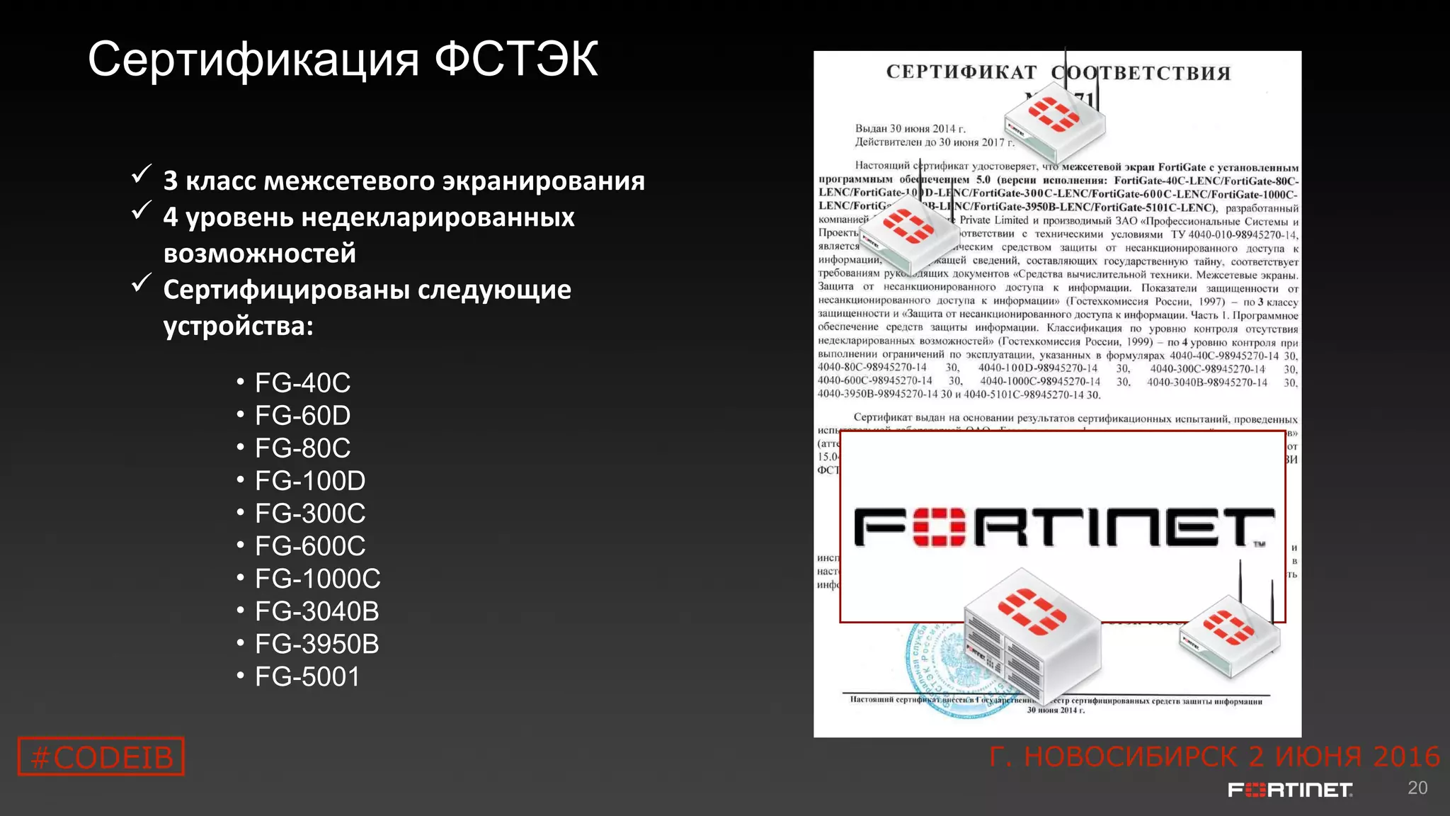 20
Сертификация ФСТЭК
• FG-40C
• FG-60D
• FG-80C
• FG-100D
• FG-300C
• FG-600C
• FG-1000C
• FG-3040B
• FG-3950B
• FG-5001
 3 класс межсетевого экранирования
 4 уровень недекларированных
возможностей
 Сертифицированы следующие
устройства:
#CODEIB Г. НОВОСИБИРСК 2 ИЮНЯ 2016
 