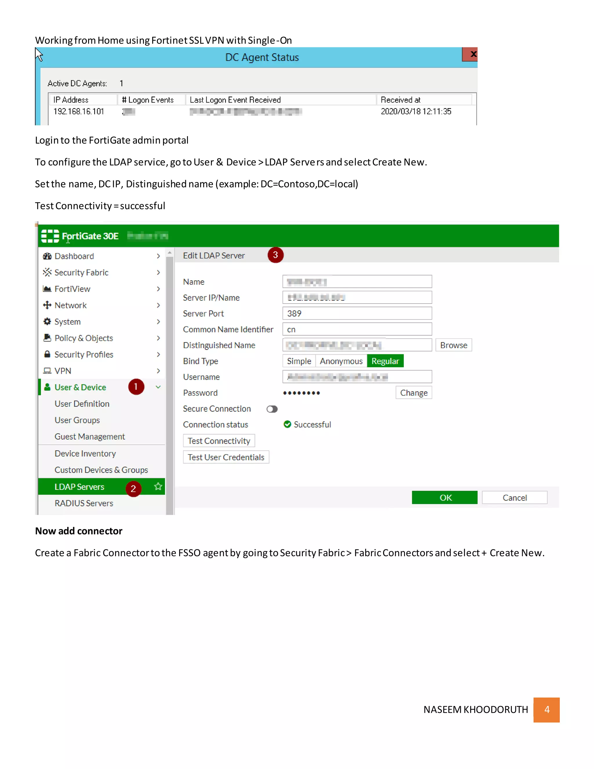 WorkingfromHome usingFortinetSSLVPN withSingle-On
NASEEMKHOODORUTH 4
Loginto the FortiGate adminportal
To configure the LDAPservice,gotoUser & Device >LDAP ServersandselectCreate New.
Setthe name,DCIP, Distinguishedname (example:DC=Contoso,DC=local)
TestConnectivity=successful
Now add connector
Create a Fabric Connectortothe FSSO agentby goingtoSecurityFabric> FabricConnectorsandselect+ Create New.
 