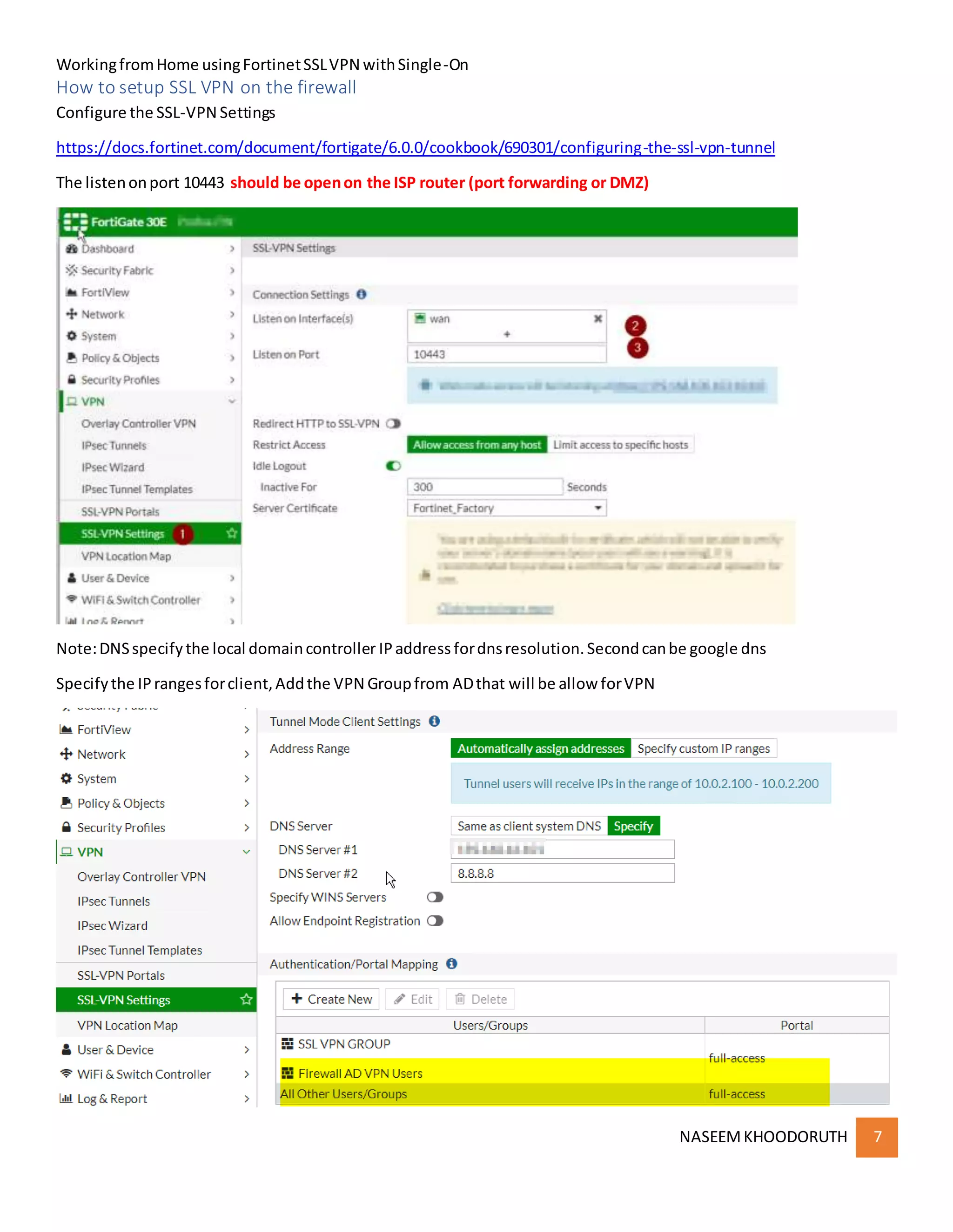 WorkingfromHome usingFortinetSSLVPN withSingle-On
NASEEMKHOODORUTH 7
How to setup SSL VPN on the firewall
Configure the SSL-VPN Settings
https://docs.fortinet.com/document/fortigate/6.0.0/cookbook/690301/configuring-the-ssl-vpn-tunnel
The listenonport 10443 should be openon the ISP router (port forwarding or DMZ)
Note:DNSspecifythe local domaincontroller IPaddress fordnsresolution.Secondcanbe google dns
Specifythe IPrangesforclient,Addthe VPN Groupfrom ADthat will be allow forVPN
 