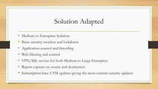 Solution Adapted
• Medium to Enterprise Solution
• Basic security monitor and lockdown
• Application control and throttling
• Web filtering and control
• VPN/SSL service for both Medium to Large Enterprise
• Report capture on source and destination
• Subscription base UTM updates giving the most current security updates
 