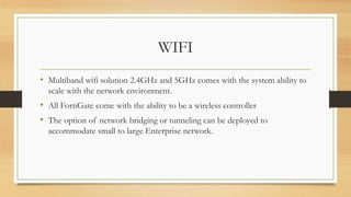 WIFI
• Multiband wifi solution 2.4GHz and 5GHz comes with the system ability to
scale with the network environment.
• All FortiGate come with the ability to be a wireless controller
• The option of network bridging or tunneling can be deployed to
accommodate small to large Enterprise network.
 