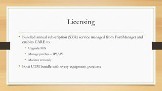 Licensing
• Bundled annual subscription ($33k) service managed from FortiManager and
enables CARE to
• Upgrade IOS
• Manage patches – IPS/AV
• Monitor remotely
• Forti UTM bundle with every equipment purchase
 