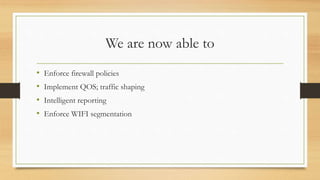 We are now able to
• Enforce firewall policies
• Implement QOS; traffic shaping
• Intelligent reporting
• Enforce WIFI segmentation
 